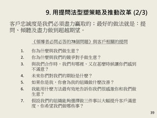 9. 用提問法型塑策略及推動改革 (2/3)
39
客戶忠誠度是我們必須盡力贏取的；最好的做法就是：提
問、傾聽及盡力做到超越期望。(P.189-190)
《領導者必問必答的78個問題》與客戶相關的提問
1. 你為什麼與我們做生意？
2. 你為什麼與我們的競爭對手做生意？
3. 與我們合作時，我們有哪裡、又在甚麼時候讓你們感到
不滿意？
4. 未來你們對我們的期盼是什麼？
5. 如果你是我，你會為我的組織做什麼改善？
6. 我能用什麼方法最有效地告訴你我們很感激你和我們做
生意？
7. 假設我們的組織能夠選擇做三件事以大幅提升客戶滿意
度，你希望我們做哪些事？
 
