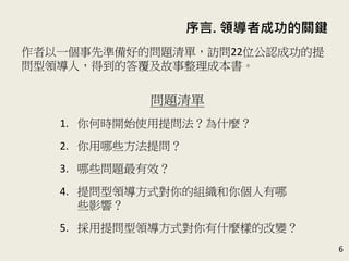 序言. 領導者成功的關鍵
6
作者以一個事先準備好的問題清單，訪問22位公認成功的提
問型領導人，得到的答覆及故事整理成本書。(P.13)
問題清單
1. 你何時開始使用提問法？為什麼？
2. 你用哪些方法提問？
3. 哪些問題最有效？
4. 提問型領導方式對你的組織和你個人有哪
些影響？
5. 採用提問型領導方式對你有什麼樣的改變？
 