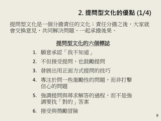 2. 提問型文化的優點 (1/4)
9
提問型文化是一個分擔責任的文化；責任分擔之後，大家就
會交換意見、共同解決問題、一起承擔後果。(P.41-42)
提問型文化的六個標誌
1. 願意承認「我不知道」
2. 不但接受提問，也鼓勵提問
3. 發展出用正面方式提問的技巧
4. 專注於問一些激勵性的問題，而非打擊
信心的問題
5. 強調提問與尋求解答的過程，而不是強
調要找「對的」答案
6. 接受與獎勵冒險
 