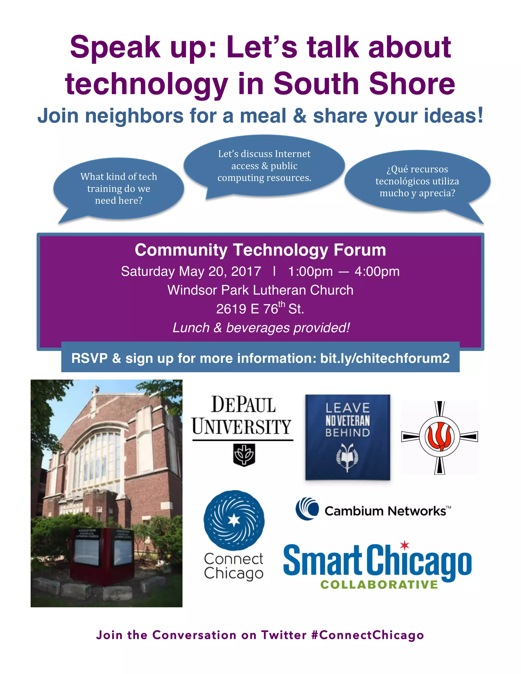 Join the Conversation on Twitter #ConnectChicago
Speak up: Let’s talk about
technology in South Shore
Join neighbors for a meal & share your ideas!
What
kind
of
tech
training
do
we
need
here?
Let’s
discuss
Internet
access
&
public
computing
resources.
¿Qué
recursos
tecnológicos
utiliza
mucho
y
aprecia?
Community Technology Forum
Saturday May 20, 2017 | 1:00pm — 4:00pm
Windsor Park Lutheran Church
2619 E 76th
St.
Lunch & beverages provided!
RSVP & sign up for more information: bit.ly/chitechforum2