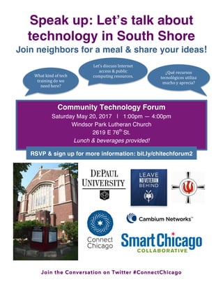 Join the Conversation on Twitter #ConnectChicago
Speak up: Let’s talk about
technology in South Shore
Join neighbors for a meal & share your ideas!
What	
  kind	
  of	
  tech	
  
training	
  do	
  we	
  
need	
  here?	
  
	
  
Let’s	
  discuss	
  Internet	
  
access	
  &	
  public	
  
computing	
  resources.	
  
¿Qué	
  recursos	
  
tecnológicos	
  utiliza	
  
mucho	
  y	
  aprecia?	
  
Community Technology Forum
Saturday May 20, 2017 | 1:00pm — 4:00pm
Windsor Park Lutheran Church
2619 E 76th
St.
Lunch & beverages provided!
	
  
RSVP & sign up for more information: bit.ly/chitechforum2
	
  
 
