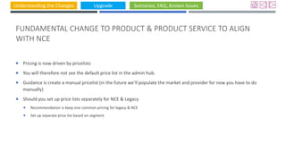 Understanding the Changes Upgrade Scenarios, FAQ, Known Issues
FUNDAMENTAL CHANGE TO PRODUCT & PRODUCT SERVICE TO ALIGN
WITH NCE
 Pricing is now driven by pricelists
 You will therefore not see the default price list in the admin hub.
 Guidance is create a manual pricelist (in the future we’ll populate the market and provider for now you have to do
manually)
 Should you set up price lists separately for NCE & Legacy
 Recommendation is keep one common pricing for legacy & NCE
 Set up separate price list based on segment
 