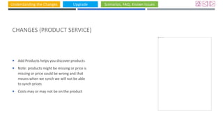 Understanding the Changes Upgrade Scenarios, FAQ, Known Issues
CHANGES (PRODUCT SERVICE)
 Add Products helps you discover products
 Note: products might be missing or price is
missing or price could be wrong and that
means when we synch we will not be able
to synch prices
 Costs may or may not be on the product
 