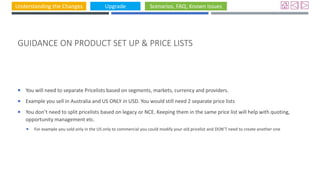 Understanding the Changes Upgrade Scenarios, FAQ, Known Issues
GUIDANCE ON PRODUCT SET UP & PRICE LISTS
 You will need to separate Pricelists based on segments, markets, currency and providers.
 Example you sell in Australia and US ONLY in USD. You would still need 2 separate price lists
 You don’t need to split pricelists based on legacy or NCE. Keeping them in the same price list will help with quoting,
opportunity management etc.
 For example you sold only in the US only to commercial you could modify your old pricelist and DON’T need to create another one
 