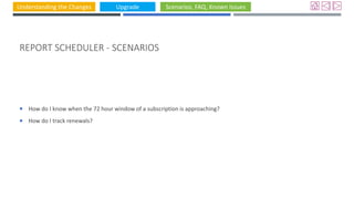 Understanding the Changes Upgrade Scenarios, FAQ, Known Issues
REPORT SCHEDULER - SCENARIOS
 How do I know when the 72 hour window of a subscription is approaching?
 How do I track renewals?
 