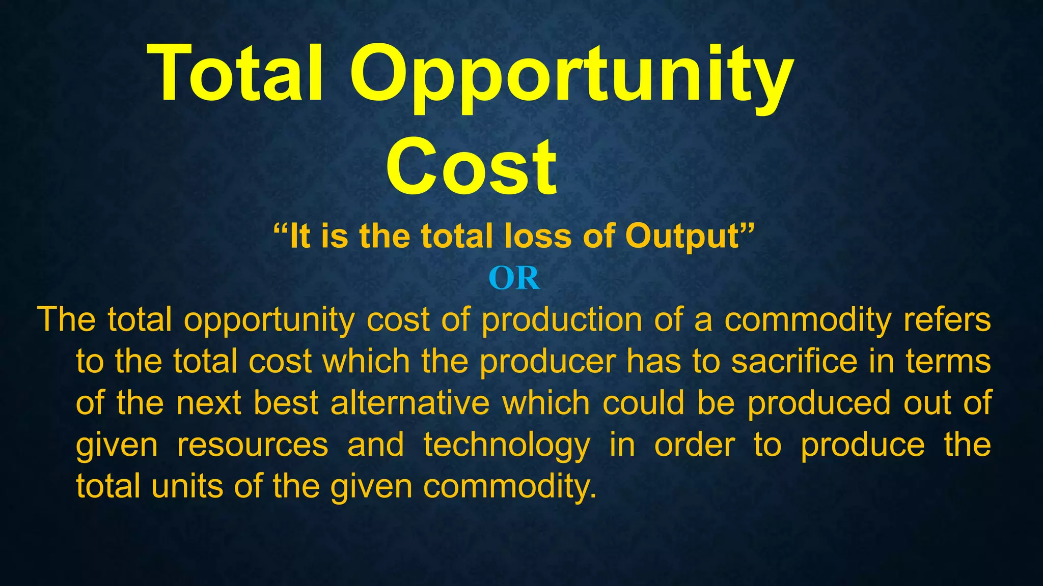 “It is the total loss of Output”
OR
The total opportunity cost of production of a commodity refers
to the total cost which the producer has to sacrifice in terms
of the next best alternative which could be produced out of
given resources and technology in order to produce the
total units of the given commodity.
Total Opportunity
Cost
 