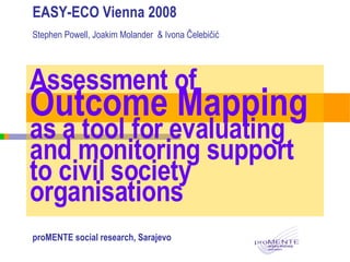 Assessment of  Outcome Mapping  as a tool for evaluating and monitoring support to civil society organisations EASY-ECO Vienna 2008 Stephen Powell, Joakim Molander  & Ivona Čelebičić proMENTE social research, Sarajevo 