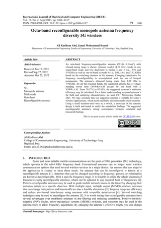 International Journal of Electrical and Computer Engineering (IJECE)
Vol. 13, No. 2, April 2023, pp. 1606~1617
ISSN: 2088-8708, DOI: 10.11591/ijece.v13i2.pp1606-1617  1606
Journal homepage: http://ijece.iaescore.com
Octa-band reconfigurable monopole antenna frequency
diversity 5G wireless
Ali Kadhum Abd, Jamal Mohammed Rasool
Department of Communication Engineering, Faculty of Engineering, University of Technology- Iraq, Baghdad, Iraq
Article Info ABSTRACT
Article history:
Received Jun 19, 2022
Revised Sep 22, 2022
Accepted Oct 27, 2022
An octa-band frequency-reconfigurable antenna (28×14×1.5 mm3
) with
a broad tuning range is shown. Antenna mode1 (4.31 GHz) works in one
single-band mode and two dual-band in modes 2 and 3 (i.e., 3.91 and
5.9 GHz) as well as one tri-band in mode 4 (i.e., 3.09, 5.65, and 7.92 GHz)
based on the switching situation of the antenna. Changing capacitance for
frequency reconfigurability is accomplished with the use of lumped
components. The antenna’s observed tuning spans from 3.09 GHz to
7.92 GHz. for all the resonant bands, the suggested antenna has a voltage
standing waves ratio (VSWR)<1.45 except for one band with a
VSWR<1.85. From 70.57% to 97.93%, the suggested structure’s radiation
efficiency may be calculated. For a better understanding proposed antenna’s
far field and scattering characteristics, we used CST Microwave Studio
2021. We may conclude that our suggested antenna is suitable for today’s
wireless applications, which need multiband and multimode small antennas.
Using a small stainless-steel wire as a switch, a prototype of the antenna
design is built and tested to verify the simulation findings. The suggested
reconfigurable antenna’s strong concordance between simulated and
measured findings.
Keywords:
5G
Monopole antenna
Multimode
Octa-band
Reconfigurable antenna
This is an open access article under the CC BY-SA license.
Corresponding Author:
Ali Kadhum Abd
College of Communication Engineering, University of Technology- Iraq
Baghdad, Iraq
Email: coe.20.06@grad.uotechnology.edu.iq
1. INTRODUCTION
Faster and more reliable mobile communications are the goals of fifth generation (5G) technology,
which operates in the sub-6 GHz frequency band. Conventional antennas can no longer serve wireless
communication systems that need several wireless services in a single device. An antenna that can adapt to
the application is created to meet those needs. An antenna that can be reconfigured is known as a
reconfigurable antenna [1]. Antennas that can be changed according to frequency, pattern, or polarization
are known as reconfigurable. With a specific frequency range. It is feasible to utilize the whole spectrum of
frequencies using reconfigurable antennas, which can be adjusted to any required band of frequencies [2].
Pattern reconfigurable antennas may be used to guide mobile network beams in the future by changing their
emission pattern in a specific direction. With multiple input, multiple output (MIMO) services, antennas
that can change their pattern and beamwidth are also a feasible alternative [3]. Improve reception efficiency
and reduce co-channel interference using antennas with reversible polarization [4]. Several switching
techniques may be used to reconfigure the antenna [5]. It is worth noting that reconfigurable antennas have
several advantages over multiband antennas in pre-filtering and reducing complexity. Positive-intrinsic-
negative (PIN) diodes, micro-mechanical systems (MEMS) switches, and varactors may be used in the
antenna body to allow frequency adjustment. By changing the antenna’s effective length, you can change
 
