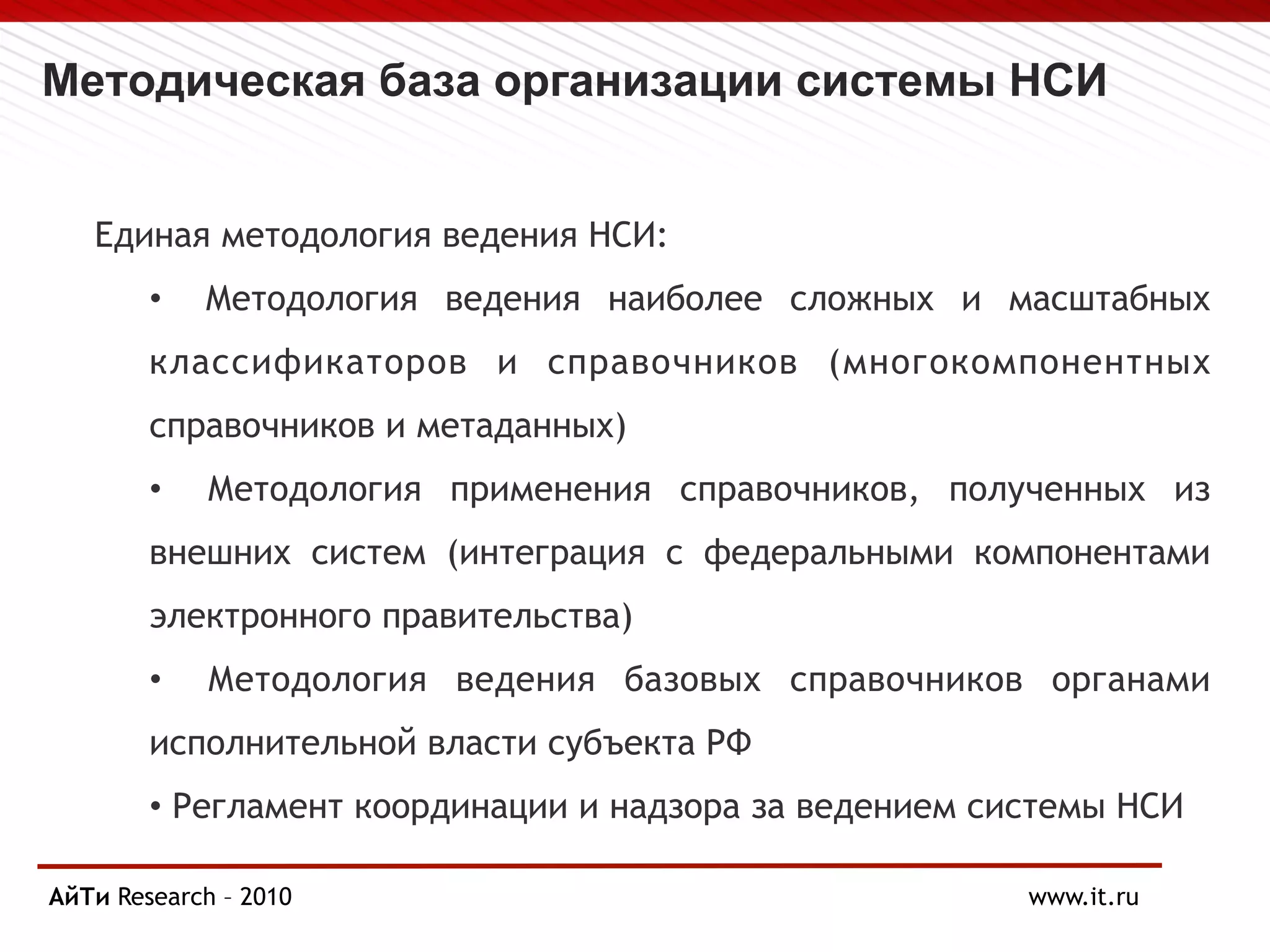 Методическая база организации системы НСИ
Единая методология ведения НСИ:
• Методология ведения наиболее сложных и масштабных
классификаторов и справочников (многокомпонентных
справочников и метаданных)
• Методология применения справочников, полученных из
внешних систем (интеграция с федеральными компонентами
электронного правительства)
• Методология ведения базовых справочников органами
исполнительной власти субъекта РФ
• Регламент координации и надзора за ведением системы НСИ
АйТи Research
Page § 10 – 2010 www.it.ru
