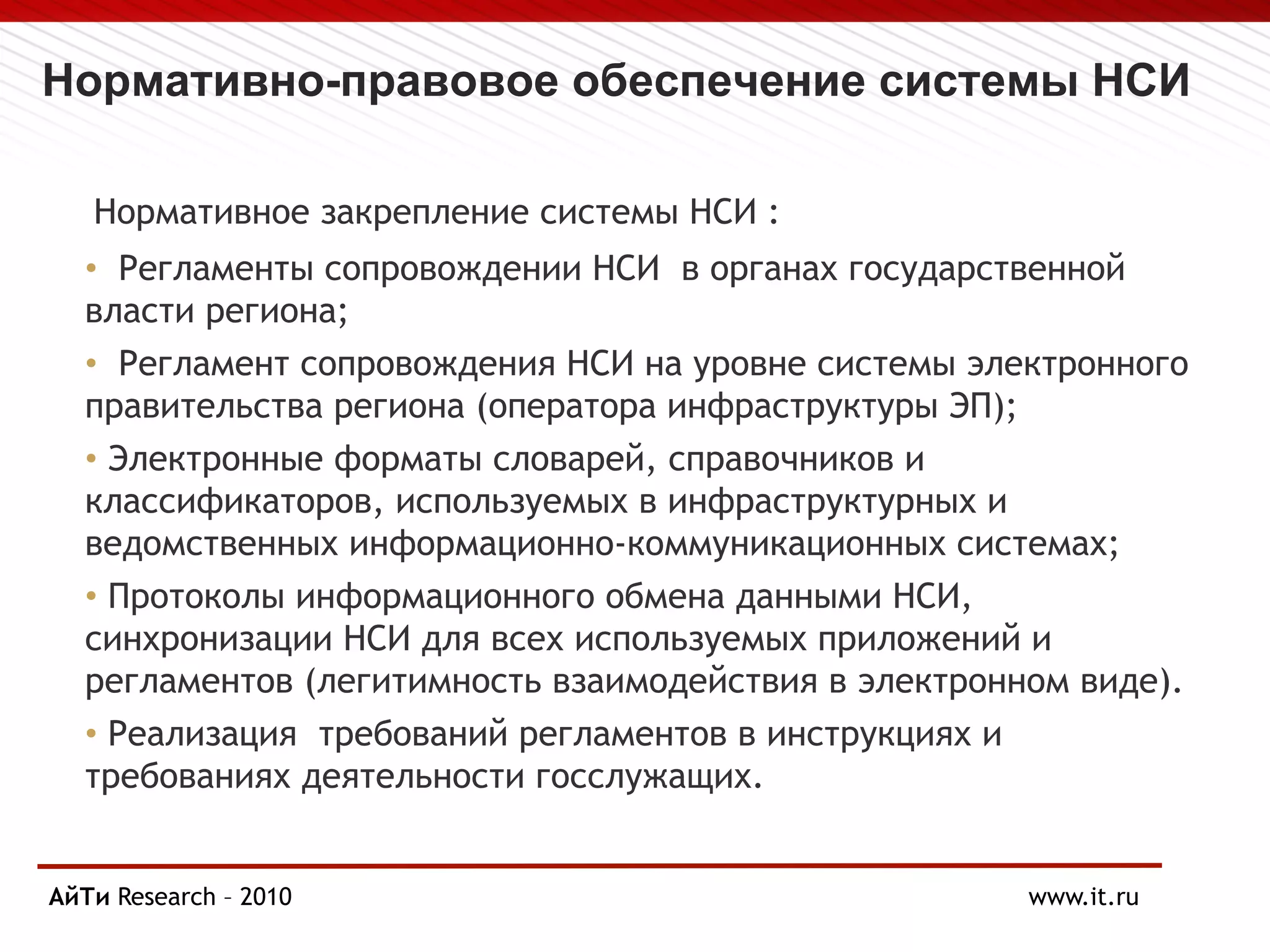Нормативно-правовое обеспечение системы НСИ
Нормативное закрепление системы НСИ :
• Регламенты сопровождении НСИ в органах государственной
власти региона;
• Регламент сопровождения НСИ на уровне системы электронного
правительства региона (оператора инфраструктуры ЭП);
• Электронные форматы словарей, справочников и
классификаторов, используемых в инфраструктурных и
ведомственных информационно-коммуникационных системах;
• Протоколы информационного обмена данными НСИ,
синхронизации НСИ для всех используемых приложений и
регламентов (легитимность взаимодействия в электронном виде).
• Реализация требований регламентов в инструкциях и
требованиях деятельности госслужащих.
Page § 11Research
АйТи – 2010 www.it.ru