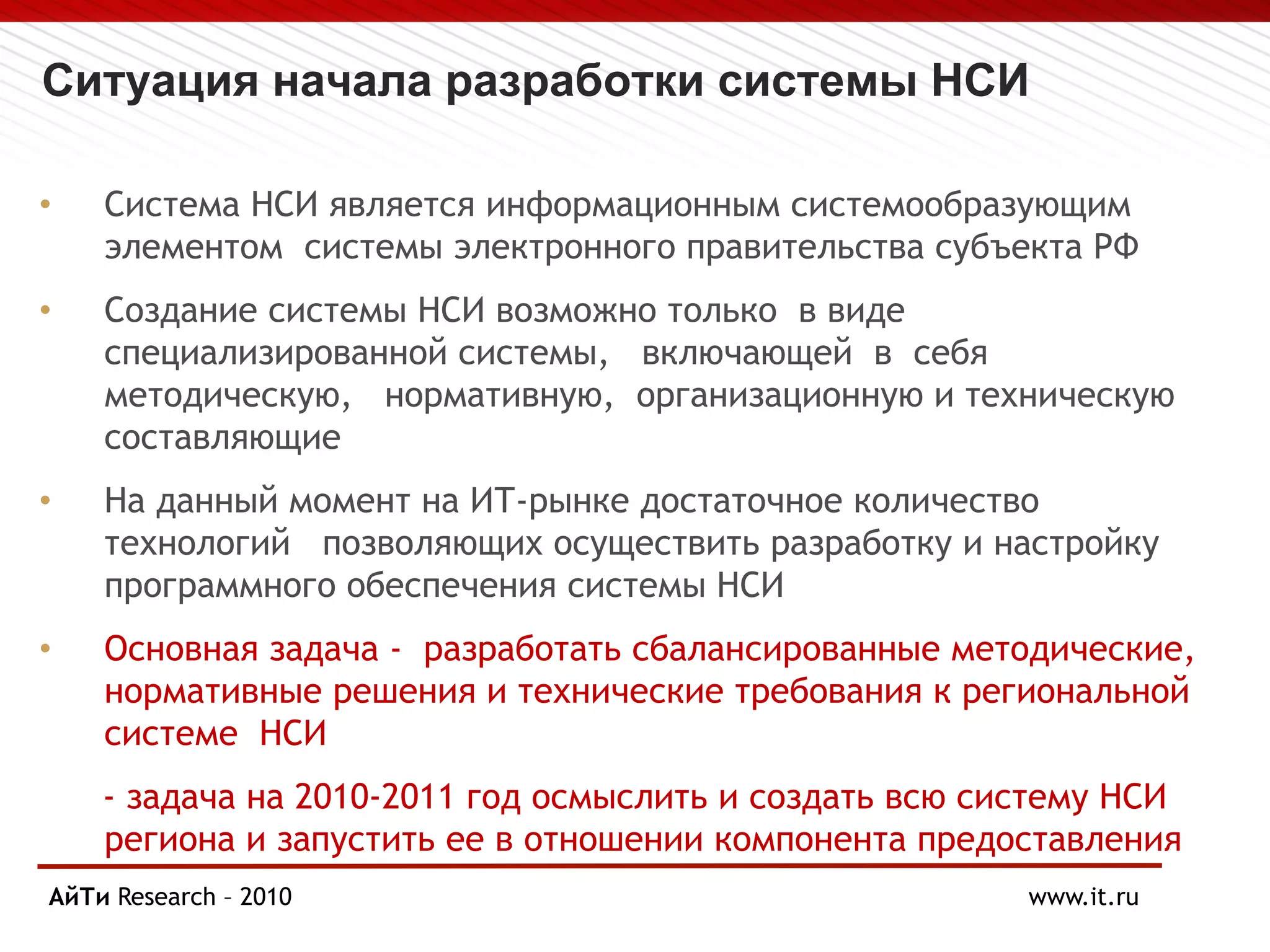 Ситуация начала разработки системы НСИ
• Система НСИ является информационным системообразующим
элементом системы электронного правительства субъекта РФ
• Создание системы НСИ возможно только в виде
специализированной системы, включающей в себя
методическую, нормативную, организационную и техническую
составляющие
• На данный момент на ИТ-рынке достаточное количество
технологий позволяющих осуществить разработку и настройку
программного обеспечения системы НСИ
• Основная задача - разработать сбалансированные методические,
нормативные решения и технические требования к региональной
системе НСИ
- задача на 2010-2011 год осмыслить и создать всю систему НСИ
региона и запустить ее в отношении компонента предоставления
госуслуг
АйТи Research – 2010
Page § 13 www.it.ru