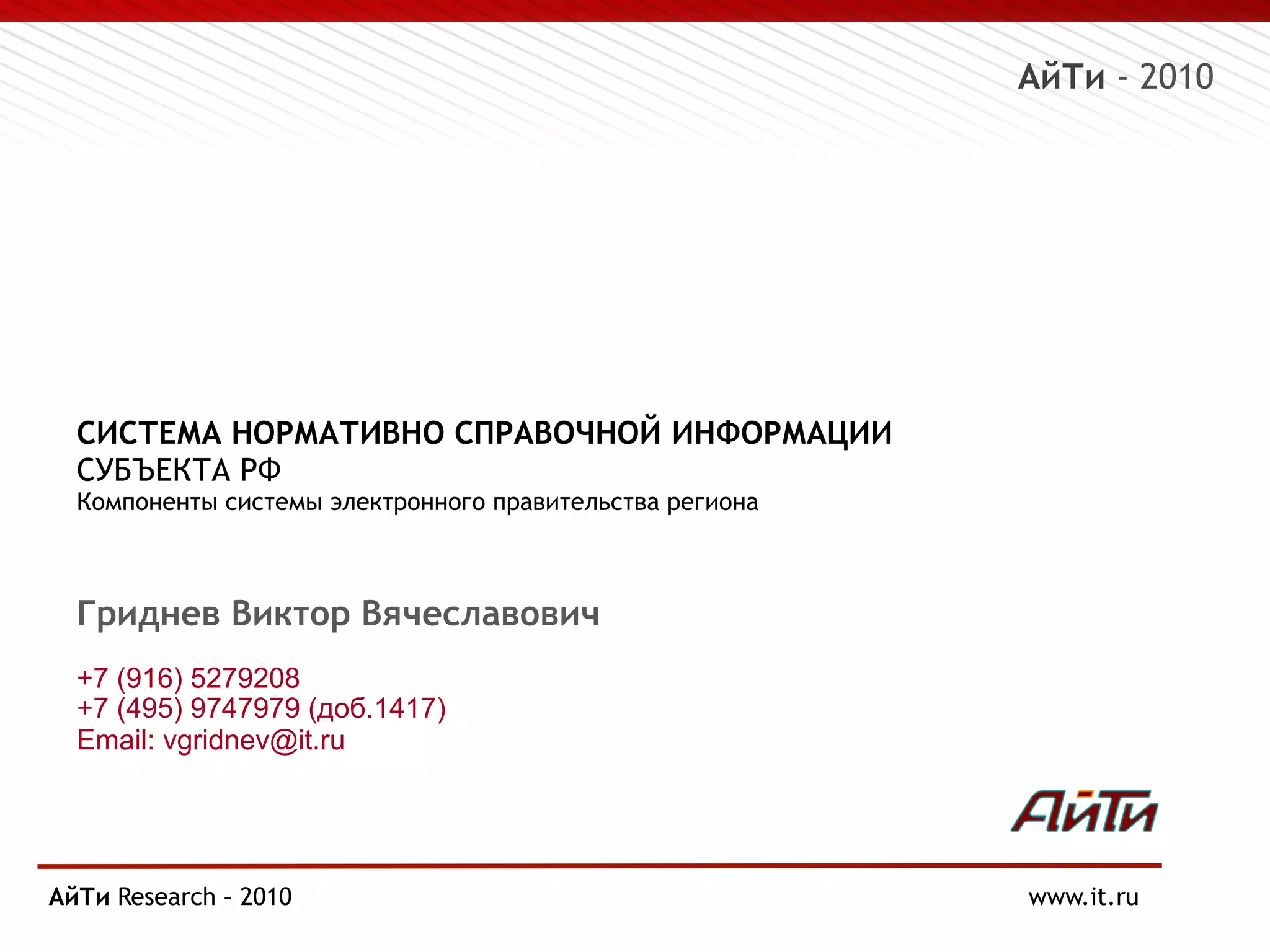 АйТи - 2010
СИСТЕМА НОРМАТИВНО СПРАВОЧНОЙ ИНФОРМАЦИИ
СУБЪЕКТА РФ
Компоненты системы электронного правительства региона
Гриднев Виктор Вячеславович
+7 (916) 5279208
+7 (495) 9747979 (доб.1417)
Email: vgridnev@it.ru
АйТи Research
Page § 14 – 2010 www.it.ru