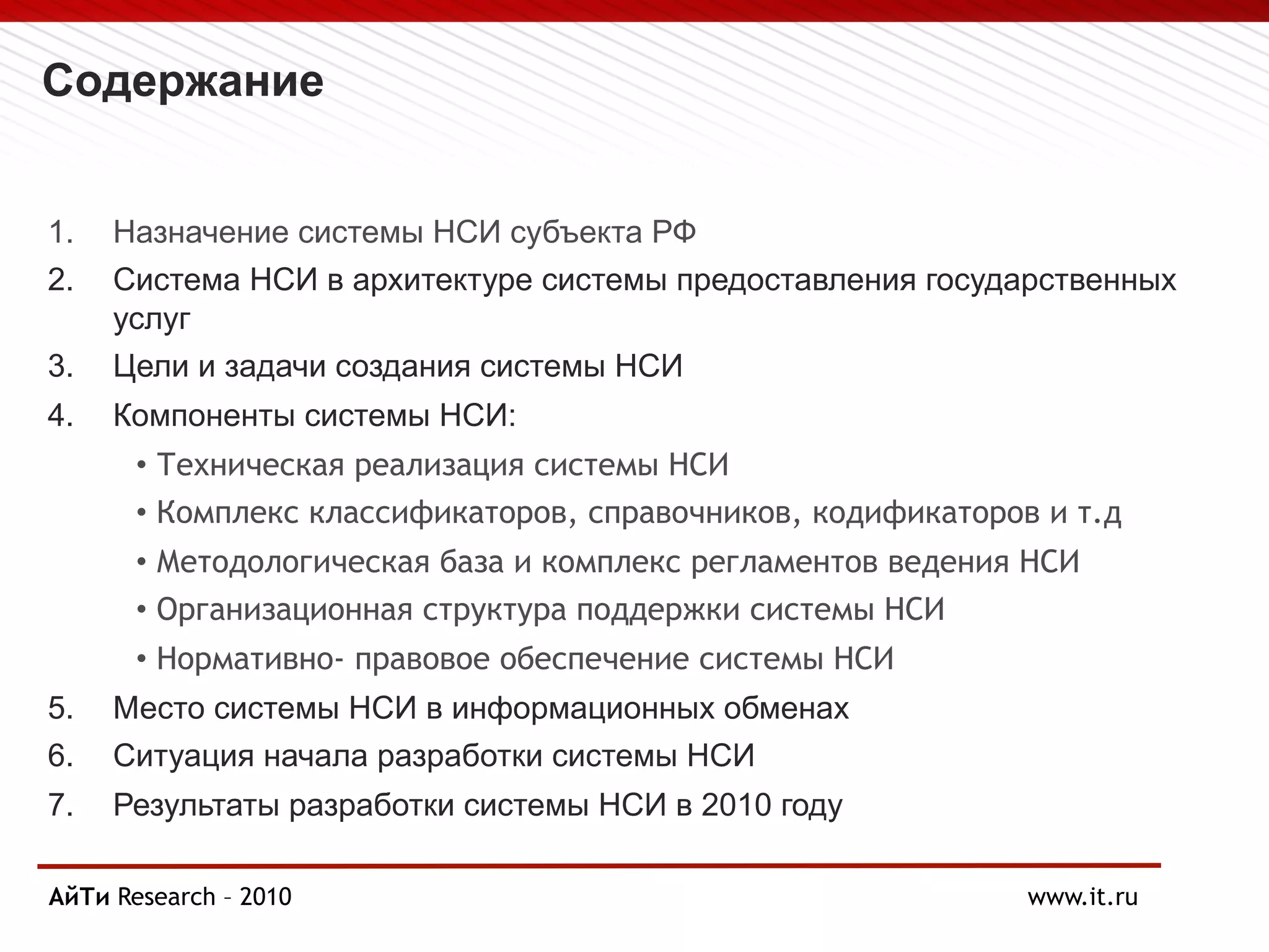 Содержание
1. Назначение системы НСИ субъекта РФ
2. Система НСИ в архитектуре системы предоставления государственных
услуг
3. Цели и задачи создания системы НСИ
4. Компоненты системы НСИ:
• Техническая реализация системы НСИ
• Комплекс классификаторов, справочников, кодификаторов и т.д
• Методологическая база и комплекс регламентов ведения НСИ
• Организационная структура поддержки системы НСИ
• Нормативно- правовое обеспечение системы НСИ
5. Место системы НСИ в информационных обменах
6. Ситуация начала разработки системы НСИ
7. Результаты разработки системы НСИ в 2010 году
АйТи
Page § 2 Research – 2010 www.it.ru