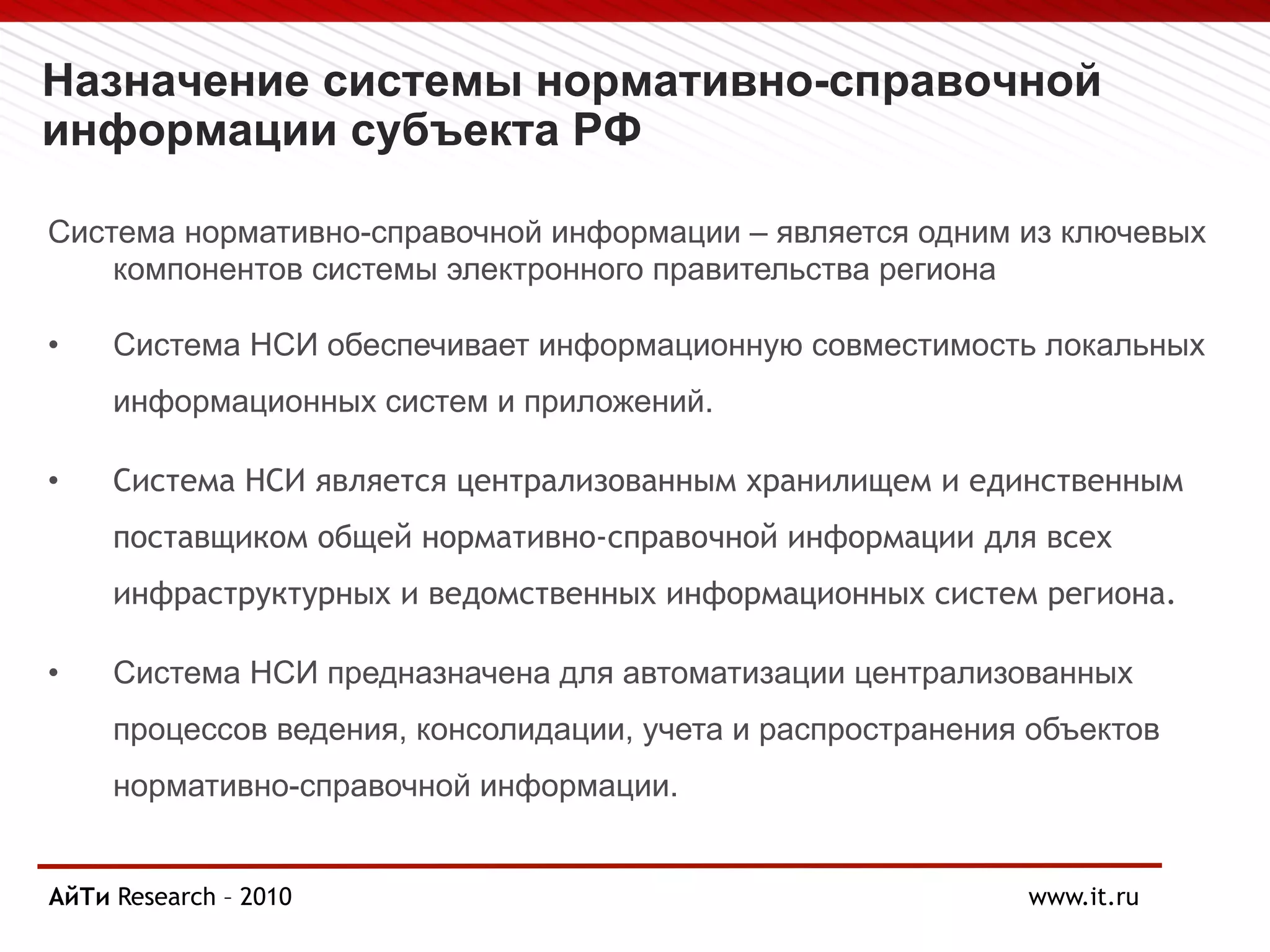 Назначение системы нормативно-справочной
информации субъекта РФ
Система нормативно-справочной информации – является одним из ключевых
компонентов системы электронного правительства региона
• Система НСИ обеспечивает информационную совместимость локальных
информационных систем и приложений.
• Система НСИ является централизованным хранилищем и единственным
поставщиком общей нормативно-справочной информации для всех
инфраструктурных и ведомственных информационных систем региона.
• Система НСИ предназначена для автоматизации централизованных
процессов ведения, консолидации, учета и распространения объектов
нормативно-справочной информации.
АйТи
Page § 3 Research – 2010 www.it.ru