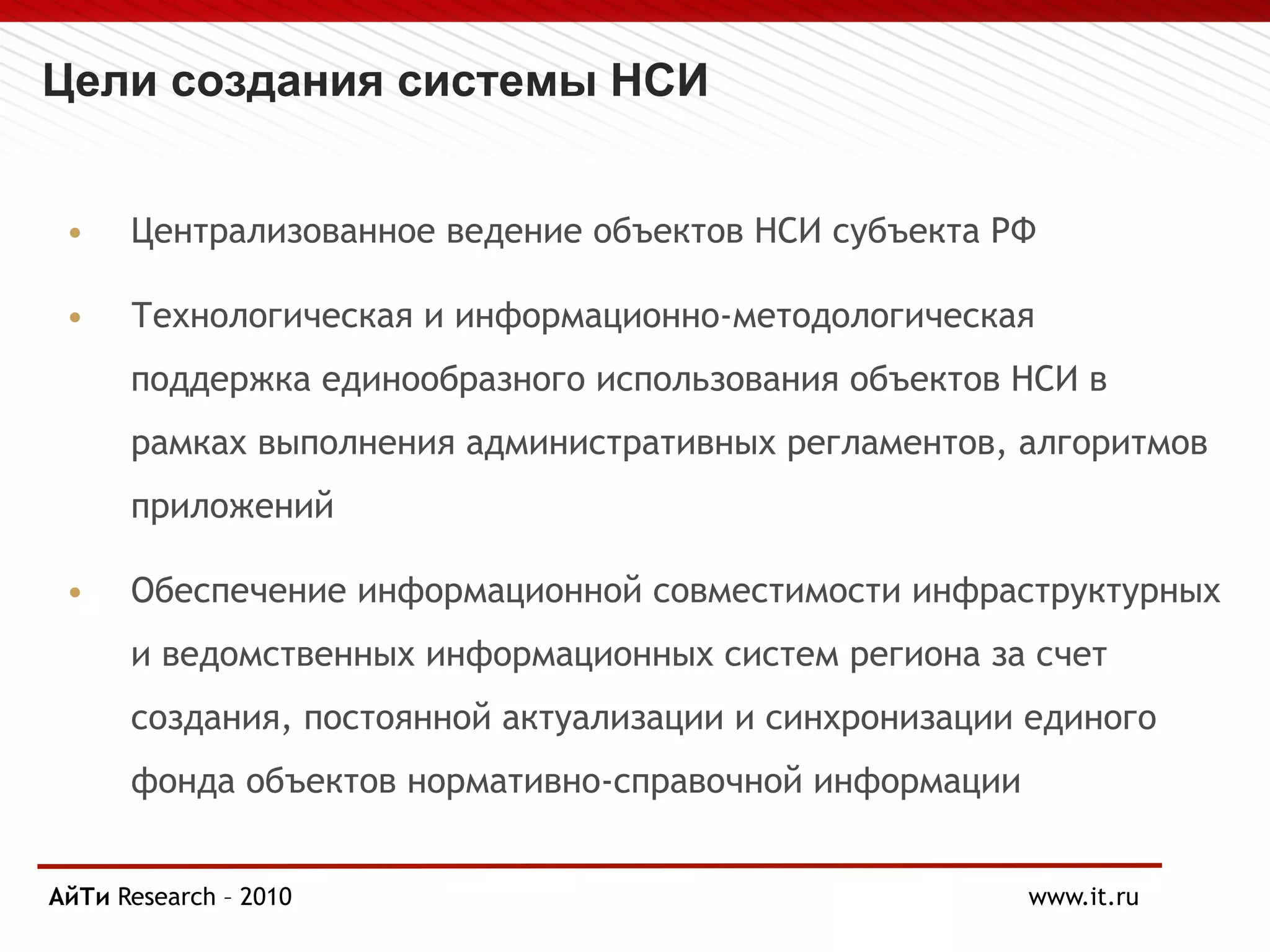 Цели создания системы НСИ
• Централизованное ведение объектов НСИ субъекта РФ
• Технологическая и информационно-методологическая
поддержка единообразного использования объектов НСИ в
рамках выполнения административных регламентов, алгоритмов
приложений
• Обеспечение информационной совместимости инфраструктурных
и ведомственных информационных систем региона за счет
создания, постоянной актуализации и синхронизации единого
фонда объектов нормативно-справочной информации
АйТи
Page § 5 Research – 2010 www.it.ru
