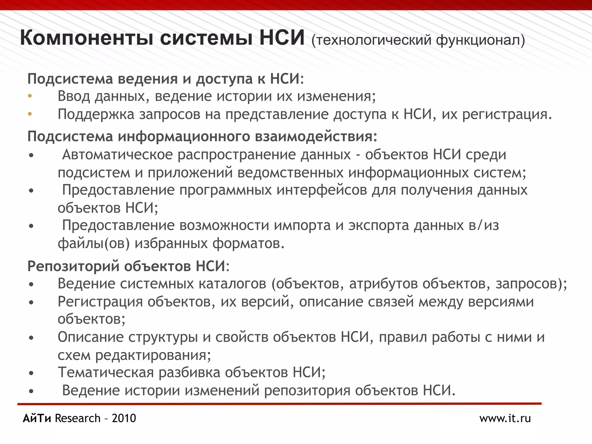 Компоненты системы НСИ (технологический функционал)
Подсистема ведения и доступа к НСИ:
• Ввод данных, ведение истории их изменения;
• Поддержка запросов на представление доступа к НСИ, их регистрация.
Подсистема информационного взаимодействия:
• Автоматическое распространение данных - объектов НСИ среди
подсистем и приложений ведомственных информационных систем;
• Предоставление программных интерфейсов для получения данных
объектов НСИ;
• Предоставление возможности импорта и экспорта данных в/из
файлы(ов) избранных форматов.
Репозиторий объектов НСИ:
• Ведение системных каталогов (объектов, атрибутов объектов, запросов);
• Регистрация объектов, их версий, описание связей между версиями
объектов;
• Описание структуры и свойств объектов НСИ, правил работы с ними и
схем редактирования;
• Тематическая разбивка объектов НСИ;
• Ведение истории изменений репозитория объектов НСИ.
АйТи
Page § 7 Research – 2010 www.it.ru