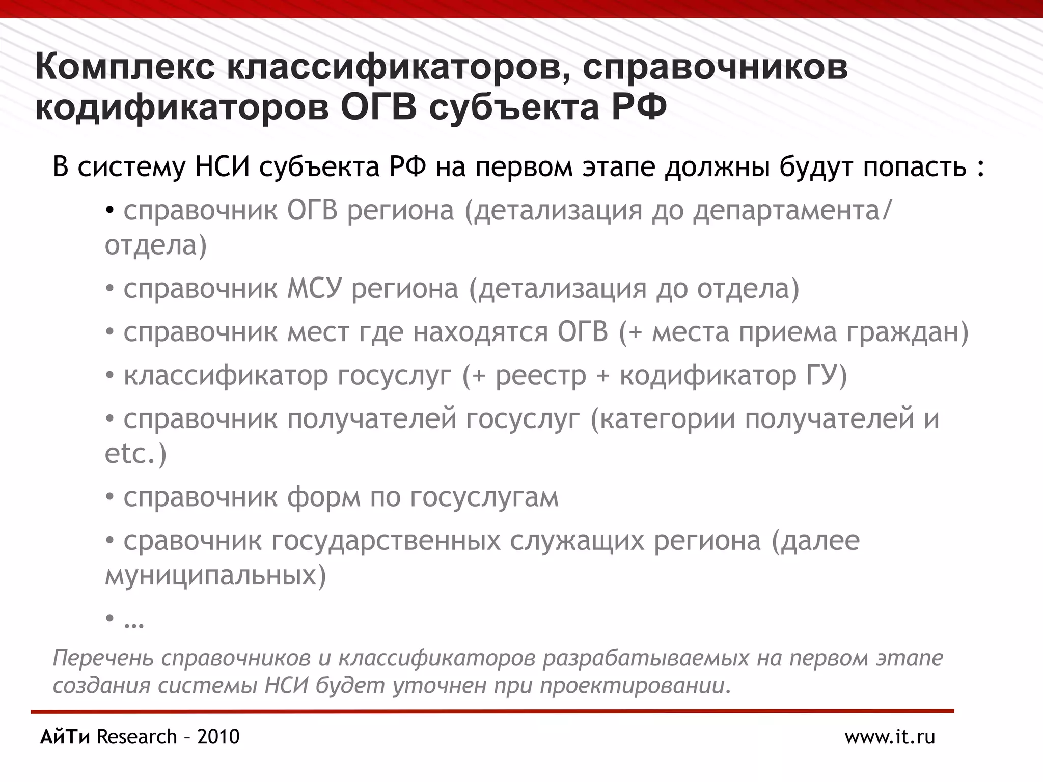 Комплекс классификаторов, справочников
кодификаторов ОГВ субъекта РФ
В систему НСИ субъекта РФ на первом этапе должны будут попасть :
• справочник ОГВ региона (детализация до департамента/
отдела)
• справочник МСУ региона (детализация до отдела)
• справочник мест где находятся ОГВ (+ места приема граждан)
• классификатор госуслуг (+ реестр + кодификатор ГУ)
• справочник получателей госуслуг (категории получателей и
etc.)
• справочник форм по госуслугам
• сравочник государственных служащих региона (далее
муниципальных)
• …
Перечень справочников и классификаторов разрабатываемых на первом этапе
создания системы НСИ будет уточнен при проектировании.
АйТи
Page § 8 Research – 2010 www.it.ru