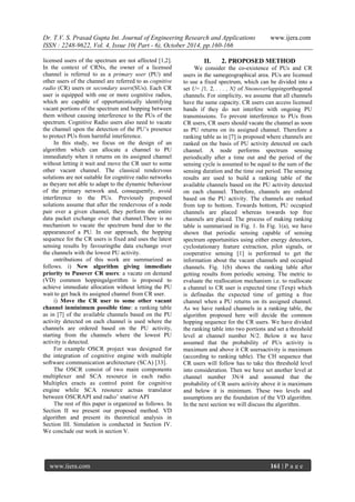 Dr. T.V. S. Prasad Gupta Int. Journal of Engineering Research and Applications www.ijera.com
ISSN : 2248-9622, Vol. 4, Issue 10( Part - 6), October 2014, pp.160-166
www.ijera.com 161 | P a g e
licensed users of the spectrum are not affected [1,2].
In the context of CRNs, the owner of a licensed
channel is referred to as a primary user (PU) and
other users of the channel are referred to as cognitive
radio (CR) users or secondary users(SUs). Each CR
user is equipped with one or more cognitive radios,
which are capable of opportunistically identifying
vacant portions of the spectrum and hopping between
them without causing interference to the PUs of the
spectrum. Cognitive Radio users also need to vacate
the channel upon the detection of the PU‟s presence
to protect PUs from harmful interference.
In this study, we focus on the design of an
algorithm which can allocate a channel to PU
immediately when it returns on its assigned channel
without letting it wait and move the CR user to some
other vacant channel. The classical rendezvous
solutions are not suitable for cognitive radio networks
as theyare not able to adapt to the dynamic behaviour
of the primary network and, consequently, avoid
interference to the PUs. Previously proposed
solutions assume that after the rendezvous of a node
pair over a given channel, they perform the entire
data packet exchange over that channel.There is no
mechanism to vacate the spectrum band due to the
appearanceof a PU. In our approach, the hopping
sequence for the CR users is fixed and uses the latest
sensing results by favouringthe data exchange over
the channels with the lowest PU activity.
ontributions of this work are summarized as
follows. i) New algorithm giving immediate
priority to Pusover CR users: a vacate on demand
(VD) common hoppingalgorithm is proposed to
achieve immediate allocation without letting the PU
wait to get back its assigned channel from CR user.
i) Move the CR user to some other vacant
channel inminimum possible time: a ranking table
as in [7] of the available channels based on the PU
activity detected on each channel is used where the
channels are ordered based on the PU activity,
starting from the channels where the lowest PU
activity is detected.
For example OSCR project was designed for
the integration of cognitive engine with multiple
software communication architecture (SCA) [33].
The OSCR consist of two main components
multiplexer and SCA resource in each radio.
Multiplex eracts as control point for cognitive
engine while SCA resource actsas translator
between OSCRAPI and radio‟ snative API
The rest of this paper is organized as follows. In
Section II we present our proposed method. VD
algorithm and present its theoretical analysis in
Section III. Simulation is conducted in Section IV.
We conclude our work in section V.
II. 2. PROPOSED METHOD
We consider the co-existence of PUs and CR
users in the samegeographical area. PUs are licensed
to use a fixed spectrum, which can be divided into a
set U= {1, 2, . . . , N} of Nnonoverlappingorthogonal
channels. For simplicity, we assume that all channels
have the same capacity. CR users can access licensed
bands if they do not interfere with ongoing PU
transmissions. To prevent interference to PUs from
CR users, CR users should vacate the channel as soon
as PU returns on its assigned channel. Therefore a
ranking table as in [7] is proposed where channels are
ranked on the basis of PU activity detected on each
channel. A node performs spectrum sensing
periodically after a time out and the period of the
sensing cycle is assumed to be equal to the sum of the
sensing duration and the time out period. The sensing
results are used to build a ranking table of the
available channels based on the PU activity detected
on each channel. Therefore, channels are ordered
based on the PU activity. The channels are ranked
from top to bottom. Towards bottom, PU occupied
channels are placed whereas towards top free
channels are placed. The process of making ranking
table is summarised in Fig. 1. In Fig. 1(a), we have
shown that periodic sensing capable of sensing
spectrum opportunities using either energy detectors,
cyclostationary feature extraction, pilot signals, or
cooperative sensing [1] is performed to get the
information about the vacant channels and occupied
channels. Fig. 1(b) shows the ranking table after
getting results from periodic sensing. The metric to
evaluate the reallocation mechanism i.e. to reallocate
a channel to CR user is expected time (Texp) which
is definedas the expected time of getting a free
channel when a PU returns on its assigned channel.
As we have ranked channels in a ranking table, the
algorithm proposed here will decide the common
hopping sequence for the CR users. We have divided
the ranking table into two portions and set a threshold
level at channel number N/2. Below it we have
assumed that the probability of PUs activity is
maximum and above it CR usersactivity is maximum
(according to ranking table). The CH sequence that
CR users will follow has to take this threshold level
into consideration. Then we have set another level at
channel number 3N/4 and assumed that the
probability of CR users activity above it is maximum
and below it is minimum. These two levels and
assumptions are the foundation of the VD algorithm.
In the next section we will discuss the algorithm.
 