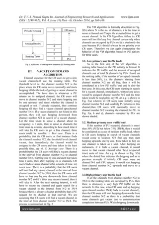 Dr. T.V. S. Prasad Gupta Int. Journal of Engineering Research and Applications www.ijera.com
ISSN : 2248-9622, Vol. 4, Issue 10( Part - 6), October 2014, pp.160-166
www.ijera.com 162 | P a g e
III. VACATE ON DEMAND
ALGORITHM
Channel sequence for the CR users to get a new
vacant channelwill use the ranking table. The
threshold level i.e. the channel number N/2 is the
place where the CR users move eventually and starts
hopping till the the task of getting a vacant channel is
accomplished. The basic idea is whenever a PU
returns on its assigned channel, the CR users will
move to channel number N/2 and starts hopping one
by one upwards and sense whether the channel is
occupied or not. If already occupied, they continue
hopping till they find a vacant channel uptochannel
number 3N/4. If a vacant channel is not found in this
portion, they will start hopping downward from
channel number N/2 in search of a vacant channel.
Let the time taken to sense a channel about its
occupancy is τ units, then to sense m channels the
time taken is mτunits. According to how much time it
will take by CR users to get a free channel, three
cases could be possible. i) Best case: There is a
probability that the CR users, at first instance finds
the channel number N/2, the threshold level channel
vacant, then immediately the channel would be
assigned to the CR users and time taken is the least
possible time, say τ0. ii) Average case: There is a
probabiltythat the CR users will find a vacant channel
in the interval from channel number N/2 to channel
number 3N/4, hopping one by one and each hop takes
time τ units, then after hopping on m channels, CR
users finds a vacant channel after mτunits of time. iii)
worst case: There is a probability that the CR users
will not find any vacant channel in the interval from
channel number N/2 to 3N/4, then the CR users will
have to hop one by one downwards from channel
number N/2 and if it finds any vacant channel, then it
will take it. After the next sensing interval, it will
have to vacate the channel and again search for a
vacant channel in the interval from N/2 to 3N/4
because there is always a higher probabilty that a PU
request for its channel in that interval. We are
assuming that CR users will find a vacant channel in
the interval from channel number N/2 to 3N/4. The
process is summarised in Fig. 2
The VD algorithm is formally described in Fig.
2(b) where N is the no. of channels, τ is the time to
sense a channel and Texpis the expected time to get a
vacant channel. In the VD Algorithm, failure i.e. CR
users will not find any free channel occurs only when
channels are occupied by PUs and it is obviously the
case because PUs should always be on priority over
CR users. Therefore we can again characterize the
behavior of the VD algorithm based on PU activity
for three cases.
3.1. Low primary user traffic load:
As in the first step of the VD algorithm, a
ranking table based on the PU activity is formed. It
indicates the PU traffic and the amount of occupied
channels out of total N channels by PUs. Based on
the ranking table, if the number of occupied channels
is less than 50%, i.e. the channels starting from
channel number N/2 are all free, then it will be
considered as a low PU traffic load and is also the
best case. In this case, the CR users hopping in search
for a vacant channel, immediately, without any delay
would be assigned channel number N/2 and the time
taken would be negligible, say τ0. An e.g. is shown in
Fig. 3(a) wherein let CR users were initially using
channel number N-1 and suddenly PU returns on this
channel,then CR users will eventually move to
channel number N/2 vacating the channel for PU. In
Fig. 3(a, b and c), channels occupied by PUs are
shown shaded.
3.2. Medium primary user traffic load
If the number of PU occupied channels is more
than 50% (N/2) but below 75% (3N/4), then it would
be considered as a case of medium traffic load, where
in CR users hopping in search of vacant channels
would come to location N/2 first and then start
hopping upwards one by one. Time taken to hop on
one channel is taken as τ unit. After hopping on
mchannels, if it finds a vacant channel, it would
move to that vacant channel after Texp (expected
time) units of time. An e.g. is shown in Fig. 3(b)
where the dotted line indicates the hopping and as in
previous example if initially CR users were on
channel N-1 and if PU returns, it would start hopping
from channel number N/2 upwards and move to a
vacant channel.
3.3.High primary user traffic load
If all the channels from channel number N/2 to
3N/4 in the ranking table are occupied by PUs, then
there is obviously a very high PU traffic on the
network. In this case, when CR users end up hopping
upto channel number 3N/4( finds no vacant channel),
then the CR users will start hopping downwards from
channel number N/2 as there is a probability that
some channels got vacant due to communication
completion between PUs. While hopping downwards
 