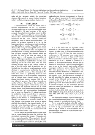 Dr. T.V. S. Prasad Gupta Int. Journal of Engineering Research and Applications www.ijera.com
ISSN : 2248-9622, Vol. 4, Issue 10( Part - 6), October 2014, pp.160-166
www.ijera.com 164 | P a g e
make ad hoc networks suitable for emergency
situations like natural or human- induced disasters,
military conflicts, emergency medical situations etc
IV. SIMULATION
A simulation tool in Matlab was built in order to
evaluate theperformance of our VD algorithm,
focusing in particular the expected time taken to get a
free channel by CR users on return of PU on its
assigned channel giving immediate priority to PUs
over CR users. We assumed that in ranking table, the
channels above channel number 3N/4 are reserved for
rendezvous for CR users, although rendezvous
between CR users is not an issue of this work. The
number of available channels N is set in the
beginning and does not change duringthe simulation
time. The traffic for both the PU and CR user can be
obtained after having the ranking table formed after a
sensing cycle. The channels in the ranking table are
placed according to sensing results and the amount of
time of being occupied. The channels which are
occupied for most of the time are placed at the
bottom and we will consider the probability of
channels of being occupied in simulation. As we have
already described there might be three possible cases
depending on the PU traffic load, here we have
assumed the time taken to get a vacant channel in
case of low PU traffic load is negligible, say τ0.
Similarly, the time taken to get a free channel can be
obtained by considering the probability that a free
channel is available or not. As stated for medium PU
traffic load, there is a probability that CR users
hopping in search of a vacant channel immediately
gets a channel above channel number N/2 or a
channel just below channel number 3N/4. So, the
time taken for getting a free channel depends on
number of hops. Depending on the probability of
channels of being occupied after a sensing cycle, we
can calculate the expected time to find a vacant
channel for the three cases described above by using
the formula in (1). We have formulated the expected
time to get a free channel in (1), taking in evidence
the probability of each channel about its occupancy.
Here we have taken the probability of success
(getting a free channel) as p and probability of not
getting a free channel as q. If channel number N/2 is
free, then the expected time taken is p(N/2)τ where
p(N/2) is the probability that channel number N/2 is
free and τ is the time taken to hop on one channel.
Similarly, if channel number N/2 is not free, then it
will hop one by one in search of a vacant channel and
search till channel number 3N/4.
We can have expected time taken (Texp) to get a
free or vacant channel by using (1). Moreover, for
simplicity it is assumed that in case a CR user doesn‟t
find a vacant channel, the CR user packet is dropped
instead of being retransmitted i.e. the failure. Finally,
it is assumed to ignore collisions among CR user
packets because the goal of this paper is to show the
CR user behavior towards the PU activity, putting in
evidence how efficiently CR users are able to exploit
the spectrum holes.
It is to be noted that our algorithm makes
provision for CR users to move to some other vacant
channel to make room for PUs as opposed to other
schemes [3, 5, 6, 8, 9] where the main concern is
rendezvous. In [5], sequence based rendezvous is
proposed but no provision is there for PU return.
These schemes have calculated the expected time to
rendezvous (TTR) w.r.t number of channels as a
measure of performance evaluation. Whereas, we are
focusing in particular the expected time taken by CR
users to get a free channel w.r.t number of hops
making any rendezvous scheme robust to PU activity.
The main parameters set in thesimulations are
defined as follows: the duration of one hop τ = 1 unit,
Number of channels N, expected time taken to get a
free channel Texp,. We can show the behaviour of
the VD algorithm by taking an example. In the
example to be followed, we have taken the total
number of channels, N as 28 and we have assigned
probability to each channel based on how much time
it has been occupied. Let, for illustration, we have
taken the values of probability of channels from
bottom to top as follows:
(0.98, 0.97, 0.96, 0.94, 0.92, 0.90, 0.89, 0.86, 0.84,
0.83, 0.82,0.78, 0.72, 0.71, 0.70, 0.69, 0.67, 0.62,
0.60, 0.51, 0.49, 0.45, 0.42, 0.40, 0.37, 0.35, 0.20,
0.18)
The relationship between expected time to get a
free channel and number of hops to get a free channel
for the example we have taken is shown in Fig.4.
As we have earlier defined, when PU traffic is
low, the time taken to get a free channel is negligible
as shown in Fig. (4) because the CR users doesn‟t
need to hop in search of a vacant channel and as
number of hops increases, the expected time to get a
free channel increases
 
