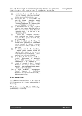 Dr. T.V. S. Prasad Gupta Int. Journal of Engineering Research and Applications www.ijera.com
ISSN : 2248-9622, Vol. 4, Issue 10( Part - 6), October 2014, pp.160-166
www.ijera.com 166 | P a g e
[2] I.F. Akyildiz, W.-Y. Lee, K.R. Chowdhury,
CRAHNs: cognitive radio adhoc networks,
Ad Hoc Networks 7 (5) (2009) 810–836.
[3] Zhiyong Lin, Hai Liu, Xiaowen Chu, and
Yiu-Wing Leung, “Jump-Stay Based
Channel-hopping Algorithm with
Guaranteed Rendezvous for Cognitive Radio
Networks” IEEE INFOCOM 2011.
[4] K. Balachandran and J. Kang, “Neighbor
Discovery with Dynamic Spectrum Access in
Adhoc Networks,” Proc. IEEE Vehicular
Technology Conf. (VTC ‟06), vol. 2, pp.
512-517, May 2006.
[5] L. DaSilva and I. Guerreiro, „„Sequence-
based rendezvous for dynamic spectrum
access,’‟ in Proc. of IEEE DySPAN 2008,
pp. 1-7, Oct. 2008.
[6] K. Bian, J.-M.Park and R. Chen, „„A
quorum-based framework for establishing
control channels in dynamic spectrum
access networks,‟‟ in Proc. of MobiCom’09,
Sept. 2009.
[7] C. Cormio and K. R. Chowdhury,
„„Common control channel design for
cognitive radio wireless ad hoc networks
using adaptive frequency hopping,’‟ Ad Hoc
Networks, Vol. 8, pp. 430-438, 2010.
[8] N. C. Theis, R. W. Thomas, and L. A.
DaSilva, “Rendezvous for Cognitive
Radios” IEEE transactions on mobile
computing, vol. 10, no.2, February 2011.
[9] J. Shin, D. Yang, and C. Kim, “A Channel
Rendezvous Scheme for Cognitive Radio
Networks”, IEEE Communications Letters,
vol. 14, no. 10, October 2010.
[10] K. Bian, J.-M.Park, „„Asynchronous
Channel Hopping for Establishing
Rendezvous in Cognitive Radio Networks’’,
IEEE INFOCOM 2011.
AUTHORS PROFILE:
Dr.T.V.S.PrasadGupta,professors is the Head of
ECE Department in MVR College of Engineering &
Technology.
T.Pushpalatha is pursuing M.Tech in MVR College
of Engineering & Technology.
 