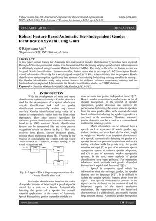 R Rajeswara Rao Int. Journal of Engineering Research and Applications
ISSN : 2248-9622, Vol. 4, Issue 1( Version 1), January 2014, pp.134-138

RESEARCH ARTICLE

www.ijera.com

OPEN ACCESS

Robust Feature Based Automatic Text-Independent Gender
Identification System Using Gmm
R Rajeswara Rao*
*Department of CSE, JNTU Kakina, AP, India

ABSTRACT
In this paper, robust feature for Automatic text-independent Gender Identification System has been explored.
Through different experimental studies, it is demonstrated that the timing varying speech related information can
be effectively captured using Gaussian Mixture Models (GMMs). The study on the effect of feature vector size
for good Gender Identification demonstrates that, feature vector size in the range of 18-22 can capture Gender
related information effectively for a speech signal sampled at 16 kHz, it is established that the proposed Gender
Identification system requires significantly less amount of data during both during training as well as in testing.
The Gender Identification study using robust features for different mixtures components, training and test
duration has been exploited. I demonstrate the Gender Identification studies on TIMIT database.
Keywords - Gaussian Mixture Model (GMM), Gender, LPC, MFCC.

I.

INTRODUCTION

With the development of more and more
identification systems to identity a Gender, there is a
need for the development of a system which can
provide identification task such as gender
identification automatically without any human
interface. Gender identification using voice of a
person is comparatively easier than that from other
approaches. There exist several algorithms for
automatic gender identification but none of them has
found to be 100% accurate. Gender Identification
System can be represented like any other pattern
recognition system as shown in Fig. 1. This task
involves three phases, feature extraction phase,
training phase and testing phase [1]. Training is the
process of familiarizing the system with the voice
characteristics of a speaker, whereas testing is the
actual recognition task.

Fig. 1: A typical Block diagram representation of a
Gender Identification task.
In Gender identification based on the voice
of a speaker consists of detecting if a speech signal is
uttered by a male or a female. Automatically
detecting the gender of a speaker has several
potential applications. In the context of Automatic
Speech Recognition, gender dependent models are
www.ijera.com

more accurate than gender independent ones [1] [2].
Hence, gender recognition is needed prior to the of
speaker recognition. In the context of speaker
recognition, gender detection can improve the
performance by limiting the search space to speakers
from the same gender. Also, in the context of content
based multimedia indexing the speaker‟s gender is a
cue used in the annotation. Therefore, automatic
gender detection can be a tool in a content-based
multimedia indexing system.
Much information can be inferred form a
speech, such as sequences of words, gender, age,
dialect, emotion, and even level of education, height
or weight etc. Gender is an important characteristic
of a speech. Automatically detecting the gender of a
speaker has several potential applications such as (1)
sorting telephone calls by gender (e.g. for gender
sensitive surveys), (2) as part of an automatic speech
recognition system to enhance speaker adaptation,
and (3) as part of automatic speaker recognition
systems. In the past, many methods of gender
classification have been proposed. For parameters
selections, some methods used gender dependent
features such as pitch and formants [3] [5].
Speech is composite signal which has
information about the message, gender, the speaker
identity and the language [6][7]. It is difficult to
isolate the speaker specific features alone from the
signal. The speaker characteristics present in the
signal can be attributed to the anatomical and the
behavioral aspects of the speech production
mechanism. The representation of the behavioral
characteristics is a difficult task, and usually requires
large amount of data. Automatic speaker recognition
134 | P a g e

 