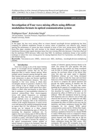 Prabhpreet Kaur et al Int. Journal of Engineering Research and Applications
ISSN : 2248-9622, Vol. 4, Issue 1( Version 2), January 2014, pp.176-181

RESEARCH ARTICLE

www.ijera.com

OPEN ACCESS

Investigation of Four wave mixing effects using different
modulation formats in optical communication system
Prabhpreet Kaur1, Kulwinder Singh2
1

M.Tech Student, 2Associate Professor, Department of Electronics and Communication
Punjabi University, Patiala

Abstract
In this paper, the four wave mixing effect on sixteen channel wavelength divison multiplexing has been
compared for different modulation formats at various values of dispersion, core effective area, channel
spacing.The performance of system has been evaluated in terms of four wave mixing power, BER and Qfactor.This paper simulates that with increase in the channel spacing,core effective area of fiber, signal
interference between input signals decreases hence four wave mixing effect also decreases. It has been observed
that for duobinary FWM decreases 1dBm more than NRZ. So duobinary modulation format is best suitable
technique to reduce four wave mixing power by varying dispersion from 0 to 4 ps/nm.km, core effective area
and channel spacing.
Keywords: Non-return-to-zero (NRZ), return-to-zero (RZ), duobinary, wavelength-division-multiplexing
(WDM).

I.

Introduction

Four-wave mixing is one of the major limiting
factors in wavelength divison multiplexing optical
fiber communication systems that use the low
dispersion fiber or narrow channel spacing. When
multiple optical channels passing through the same
fiber interact with each other very weakly and these
weak interactions in glass can become significant
over long fiber-transmission distances. The most
important is four wave mixing in which three
wavelengths interact to generate a fourth [1]. Four
wave mixing is due to changes in the refractive
index with optical power called optical Kerr effect.
FWM is a third- order non-linearity in silica fibers
that is analogous to inter-modulation distortion in
electrical systems.When three electro-magnetic
waves with optical frequencies co- propagate
through one fiber, they mix to produce nine new
optical sideband waves at different frequencies.
When this new frequency falls in the transmission
window of the original frequencies, it causes severe
cross talk between the channels propagating through
an optical fiber [2]. The efficiency of four wave
mixing can be reduced in a three channel
wavelength divisonmultiplexing span of 100 km by
increasing the dispersion coefficient [2]. To
suppress four wave mixing span of 200 km fiber for
8 channel WDM equal channel spacing with channel
crosstalk in a delay, with optical coupler techniques
were used [3]. In order to increase the capacity of
the optical communication system, number of
optical channels is being to be increased. Since the
gain bandwidth of EDFAs is limited, to have more
www.ijera.com

number of channels spacing between themis to be
small. The current ITU grid specifies 100 GHz
channel spacing, but systems are being considered
with 50 GHz to 25GHz channel spacing. At these
spacing, the non-linear effects of the optical fibre
come into play and ouput signal is degraded.
Modulation schemes are now being developed
which are robust to both the linear and non-linear
behaviour of fibre. Duobinarymodulation techniques
are known to compress the optical spectrum and
provide the tighter packing of channels into the
EDFA gain window [4]. The term duo means
doubling the bit capacity of a straight binary system.
The main idea of duobinary modulation format was
first described by Lender [7]. Amarpalet. al [4]
discussed the effect of FWM on bit error rate for
different NRZ, RZ modulation format by varying
both dispersion and core effective area of fiber and
observed that bit error rate got improved with NRZ
raise cosine modulation format. Laxmanet.al. [4]
investigated the effect of FWM on bit error rate for
duobinary and binary modulation format like NRZ
rectangular for two channel WDM optical
communication system and for 100 Km fiber length.
Laxmanet. al. [6] also investigated the impact of
duobinary modulation format for two channel WDM
to reduce FWM power more as compared to binary
modulation format. We have extended this work for
sixteen channels with 20Gb/s data rate at 300 km
fiber length and also investigated the different
binary modulation format like NRZ cosine, NRZ
rectangular, RZ cosine, RZ rectangular along with
duo- binary and effect of dispersion, core effective
176 | P a g e

 