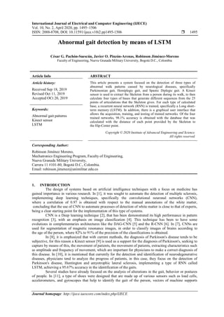 International Journal of Electrical and Computer Engineering (IJECE)
Vol. 10, No. 2, April 2020, pp. 1495~1506
ISSN: 2088-8708, DOI: 10.11591/ijece.v10i2.pp1495-1506  1495
Journal homepage: http://ijece.iaescore.com/index.php/IJECE
Abnormal gait detection by means of LSTM
César G. Pachón-Suescún, Javier O. Pinzón-Arenas, Robinson Jiménez-Moreno
Faculty of Engineering, Nueva Granada Military University, Bogotá D.C., Colombia
Article Info ABSTRACT
Article history:
Received Sep 18, 2019
Revised Oct 11, 2019
Accepted OCt 20, 2019
This article presents a system focused on the detection of three types of
abnormal walk patterns caused by neurological diseases, specifically
Parkinsonian gait, Hemiplegic gait, and Spastic Diplegic gait. A Kinect
sensor is used to extract the Skeleton from a person during its walk, to then
calculate four types of bases that generate different sequences from the 25
points of articulations that the Skeleton gives. For each type of calculated
base, a recurrent neural network (RNN) is trained, specifically a Long short-
term memory (LSTM). In addition, there is a graphical user interface that
allows the acquisition, training, and testing of trained networks. Of the four
trained networks, 98.1% accuracy is obtained with the database that was
calculated with the distance of each point provided by the Skeleton to
the Hip-Center point.
Keywords:
Abnormal gait patterns
Kinect sensor
LSTM
Copyright © 2020 Institute of Advanced Engineering and Science.
All rights reserved.
Corresponding Author:
Robinson Jiménez Moreno,
Mechatronics Engineering Program, Faculty of Engineering,
Nueva Granada Military University,
Carrera 11 #101-80, Bogotá D.C., Colombia.
Email: robinson.jimenez@unimilitar.edu.co
1. INTRODUCTION
The design of systems based on artificial intelligence techniques with a focus on medicine has
gained importance in various research. In [1], it was sought to automate the detection of multiple sclerosis,
implementing deep learning techniques, specifically the convolutional neuronal networks (CNN),
where a correlation of 0.97 is obtained with respect to the manual annotations of the white matter,
concluding that the use of CNN to automate processes of detection of white matter is close to that of experts,
being a clear starting point for the implementation of this type of systems.
CNN is a Deep learning technique [2], that has been demonstrated its high performance in pattern
recognition [3], with an emphasis on image classification [4]. This technique has been to have some
evolutions in complementaries architectures like the DAG-CNN [5] and the R-CNN [6]. In [7], CNNs are
used for segmentation of magnetic resonance images, in order to classify images of brains according to
the age of the person, where 82% to 91% of the precision of the classifications is obtained.
In [8], it is emphasized that with current methods, the diagnosis of Parkinson's disease tends to be
subjective, for this reason a Kinect sensor [9] is used as a support for the diagnosis of Parkinson's, seeking to
capture by means of this, the movement of patients, the movement of patients, extracting characteristics such
as amplitude and frequency of movement, which are important for physicians to make a correct diagnosis of
this disease. In [10], it is mentioned that currently for the detection and identification of neurodegenerative
diseases, physicians tend to analyze the progress of patients, in this case, they focus on the detection of
Parkinson's disease, Huntington and amyotrophic lateral sclerosis, implementing a type of RNN called
LSTM, achieving a 95.67% accuracy in the identification of the gaits.
Several studies have already focused on the analysis of alterations in the gait, behavior or postures
of people. In [11], a type of shoes were designed that are made up of various sensors such as load cells,
accelerometers, and gyroscopes that help to identify the gait of the person, vectors of machine supports
 