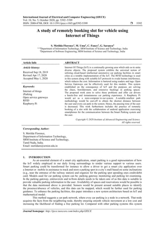 International Journal of Electrical and Computer Engineering (IJECE)
Vol. 10, No. 5, October 2020, pp. 5392~5399
ISSN: 2088-8708, DOI: 10.11591/ijece.v10i5.pp5392-5399  5392
Journal homepage: http://ijece.iaescore.com/index.php/IJECE
A study of remotely booking slot for vehicle using
Internet of Things
S. Metilda Florence1
, M. Uma2
, C. Fancy3
, G. Saranya4
1,3,4
Department of Information Technology, SRM Institute of Science and Technology, India
2
Department of Software Engineering, SRM Institute of Science and Technology, India
Article Info ABSTRACT
Article history:
Received Sep 18, 2019
Revised Apr 17, 2020
Accepted May 1, 2020
Internet Of Things (IoT) is a continually growing area which aids us to unite
diverse objects. The proposed system exhibits the universal notion of
utilizing cloud-based intellectual automotive car parking facilities in smart
cities as a notable implementation of the IoT. The RFID technology is used
in this system along with suitable IoT protocols to evade human interference,
which reduces the cost. Information is bartered using readers and tags. Open
Service Gateways can be effectively used for this module. This system
established on the consequence of IoT and the purposes are solving
the chaos, bewilderment, and extensive backlogs in parking spaces.
The proposed work aims to solve these problems and offer car drivers
a hassle-free and instantaneous car parking experience. A Raspberry Pi
would act as a mini-computer in our system. A suitable smallest path
methodology would be cast-off to obtain the shortest distance between
the user and every car park in the system. Hence, the pausing time of the user
is decreased. This work furthermore includes the practice of remotely
booking of a slot with the collaboration of android application exercising
smartphones for the communication between the Smart Parking system and
the user.
Keywords:
Internet of things
iParking
Open service gateways
RFID
Raspberry Pi
Copyright © 2020 Institute of Advanced Engineering and Science.
All rights reserved.
Corresponding Author:
S. Metilda Florence,
Department of Information Technology,
SRM Institute of Science and Technology,
Tamil Nadu, India.
Email: metildam@srmist.edu.in
1. INTRODUCTION
As an essential element of a smart city application, smart parking is a good representation of how
the IoT widely employed in our daily living surroundings to render various support to various users.
Smart parking could be transformed for instance to allow a driver to get a smart city application over
a Internet or mobile in assistance to track and store a parking spot in a city’s mall based on some inclinations
(e.g., near the entrance of the railway station) and organize for the parking spot spending ones credit/debit
card. Models used for car parking system can be: parking gateway monitoring and parking lot examining.
In the parking gateway, entries/exits and to/from details needs to be taken care of as this data is suitable to
provide valuable parking information to the user. Availability of spaces and reservations would be possible is
that the data mentioned above is provided. Sensors would be present around suitable places to identify
the presence/absence of vehicles, and this data can be mapped, which would be further used for parking
guidance. To enhance the parking facilities, this paper introduce a new system architecture based on IoT and
mathematical model.
This method suggests a car park network, where evey car parking is a node in a network. That node
acquires the facts from the neighboring node, thereby ensuring smooth vehicle movement at a low cost and
increasing the likelihood of finding a free parking lot. Compared with other parking systems this system
 