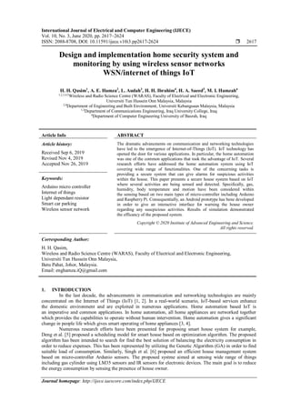 International Journal of Electrical and Computer Engineering (IJECE)
Vol. 10, No. 3, June 2020, pp. 2617~2624
ISSN: 2088-8708, DOI: 10.11591/ijece.v10i3.pp2617-2624  2617
Journal homepage: http://ijece.iaescore.com/index.php/IJECE
Design and implementation home security system and
monitoring by using wireless sensor networks
WSN/internet of things IoT
H. H. Qasim1
, A. E. Hamza2
, L. Audah3
, H. H. Ibrahim4
, H. A. Saeed5
, M. I. Hamzah6
1,2,3,4,5
Wireless and Radio Science Centre (WARAS), Faculty of Electrical and Electronic Engineering,
Universiti Tun Hussein Onn Malaysia, Malaysia
2,4
Department of Engineering and Built Environment, Universiti Kebangsaan Malaysia, Malaysia
1,3
Department of Communications Engineering, Iraq University College, Iraq
6
Department of Computer Engineering University of Basrah, Iraq
Article Info ABSTRACT
Article history:
Received Sep 6, 2019
Revised Nov 4, 2019
Accepted Nov 26, 2019
The dramatic advancments on communication and networking technologies
have led to the emergence of Internet-of-Things (IoT). IoT technology has
opened the door for various applications. In particular, the home automation
was one of the common applications that took the advantage of IoT. Several
research efforts have addressed the home automation system using IoT
covering wide range of functionalities. One of the concerning tasks is
providing a secure system that can give alarms for suspicious activities
within the house. This paper presents a secure house system based on IoT
where several activities are being sensed and detected. Specifically, gas,
humidity, body temperature and motion have been considered within
the sensing based on two main types of micro-controller including Arduino
and Raspberry Pi. Consequentially, an Android prototype has bene developed
in order to give an interactive interface for warning the house owner
regarding any suscpicious activities. Results of simulation demonstrated
the efficancy of the proposed system.
Keywords:
Arduino micro controller
Internet of things
Light dependant resistor
Smart car parking
Wireless sensor network
Copyright © 2020 Institute of Advanced Engineering and Science.
All rights reserved.
Corresponding Author:
H. H. Qasim,
Wireless and Radio Science Centre (WARAS), Faculty of Electrical and Electronic Engineering,
Universiti Tun Hussein Onn Malaysia,
Batu Pahat, Johor, Malaysia.
Email: enghamza.iQ@gmail.com
1. INTRODUCTION
In the last decade, the advancements in communication and networking technologies are mainly
concentrated on the Internet of Things (IoT) [1, 2]. In a real-world scenario, IoT-based services enhance
the domestic environment and are exploited in numerous applications. Home automation based IoT is
an imperative and common applications. In home automation, all home appliances are networked together
which provides the capabilities to operate without human intervention. Home automation gives a significant
change in people life which gives smart operating of home appliances [3, 4].
Numerous research efforts have been presented for proposing smart house system for example,
Deng et al. [5] proposed a scheduling model for smart house based on optimization algorithm. The proposed
algorithm has been intended to search for find the best solution of balancing the electricity consumption in
order to reduce expenses. This has been represented by utilizing the Genetic Algorithm (GA) in order to find
suitable load of consumption. Similarly, Singh et al. [6] proposed an efficient house management system
based on micro-controller Ardunio sensors. The proposed systme aimed at sensing wide range of things
including gas cylinder using LM35 sensors and IR sensors for electronic devices. The main goal is to reduce
the energy consumption by sensing the presence of house owner.
 