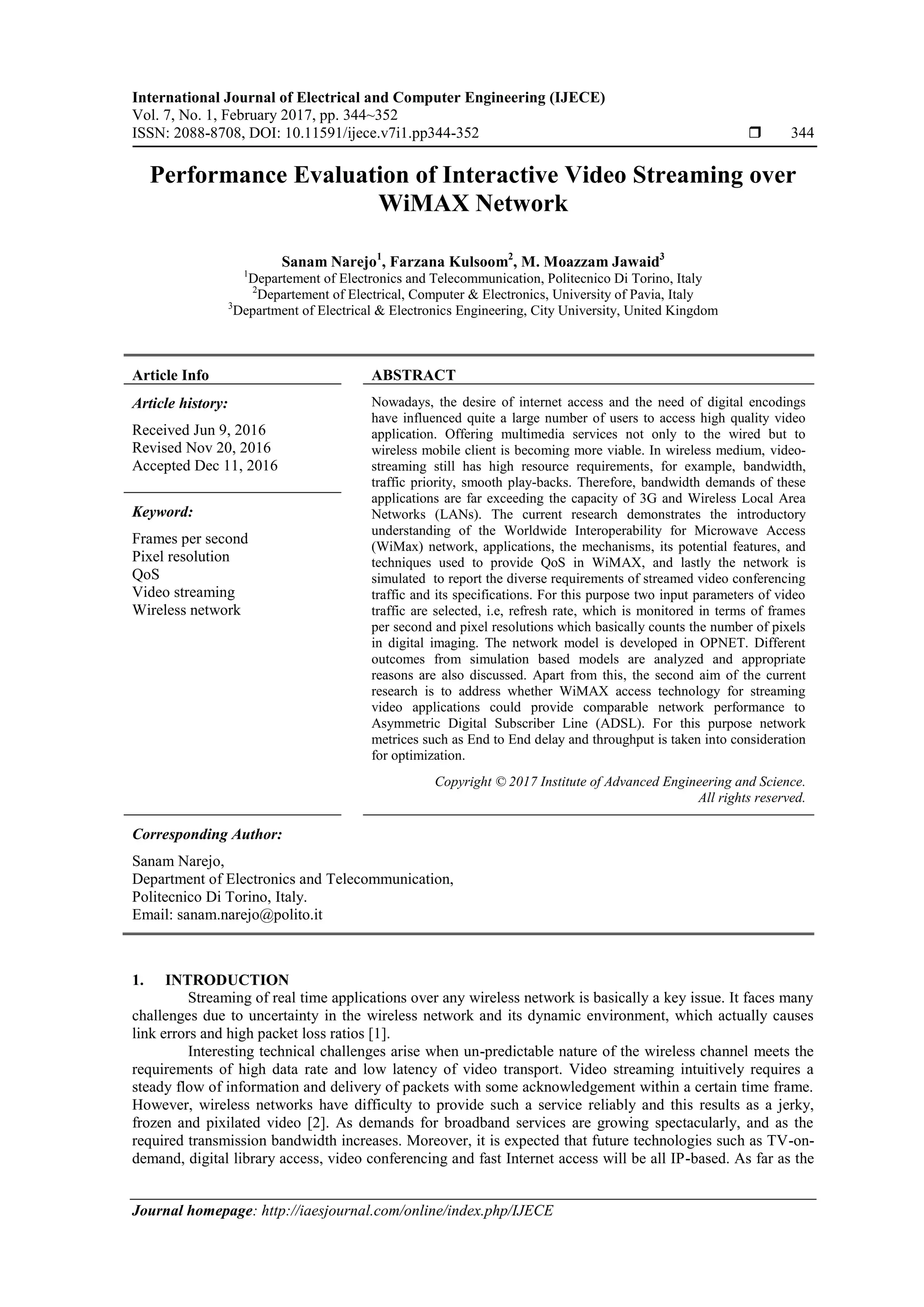 International Journal of Electrical and Computer Engineering (IJECE)
Vol. 7, No. 1, February 2017, pp. 344~352
ISSN: 2088-8708, DOI: 10.11591/ijece.v7i1.pp344-352  344
Journal homepage: http://iaesjournal.com/online/index.php/IJECE
Performance Evaluation of Interactive Video Streaming over
WiMAX Network
Sanam Narejo1
, Farzana Kulsoom2
, M. Moazzam Jawaid3
1
Departement of Electronics and Telecommunication, Politecnico Di Torino, Italy
2
Departement of Electrical, Computer & Electronics, University of Pavia, Italy
3
Department of Electrical & Electronics Engineering, City University, United Kingdom
Article Info ABSTRACT
Article history:
Received Jun 9, 2016
Revised Nov 20, 2016
Accepted Dec 11, 2016
Nowadays, the desire of internet access and the need of digital encodings
have influenced quite a large number of users to access high quality video
application. Offering multimedia services not only to the wired but to
wireless mobile client is becoming more viable. In wireless medium, video-
streaming still has high resource requirements, for example, bandwidth,
traffic priority, smooth play-backs. Therefore, bandwidth demands of these
applications are far exceeding the capacity of 3G and Wireless Local Area
Networks (LANs). The current research demonstrates the introductory
understanding of the Worldwide Interoperability for Microwave Access
(WiMax) network, applications, the mechanisms, its potential features, and
techniques used to provide QoS in WiMAX, and lastly the network is
simulated to report the diverse requirements of streamed video conferencing
traffic and its specifications. For this purpose two input parameters of video
traffic are selected, i.e, refresh rate, which is monitored in terms of frames
per second and pixel resolutions which basically counts the number of pixels
in digital imaging. The network model is developed in OPNET. Different
outcomes from simulation based models are analyzed and appropriate
reasons are also discussed. Apart from this, the second aim of the current
research is to address whether WiMAX access technology for streaming
video applications could provide comparable network performance to
Asymmetric Digital Subscriber Line (ADSL). For this purpose network
metrices such as End to End delay and throughput is taken into consideration
for optimization.
Keyword:
Frames per second
Pixel resolution
QoS
Video streaming
Wireless network
Copyright © 2017 Institute of Advanced Engineering and Science.
All rights reserved.
Corresponding Author:
Sanam Narejo,
Department of Electronics and Telecommunication,
Politecnico Di Torino, Italy.
Email: sanam.narejo@polito.it
1. INTRODUCTION
Streaming of real time applications over any wireless network is basically a key issue. It faces many
challenges due to uncertainty in the wireless network and its dynamic environment, which actually causes
link errors and high packet loss ratios [1].
Interesting technical challenges arise when un-predictable nature of the wireless channel meets the
requirements of high data rate and low latency of video transport. Video streaming intuitively requires a
steady flow of information and delivery of packets with some acknowledgement within a certain time frame.
However, wireless networks have difficulty to provide such a service reliably and this results as a jerky,
frozen and pixilated video [2]. As demands for broadband services are growing spectacularly, and as the
required transmission bandwidth increases. Moreover, it is expected that future technologies such as TV-on-
demand, digital library access, video conferencing and fast Internet access will be all IP-based. As far as the
 