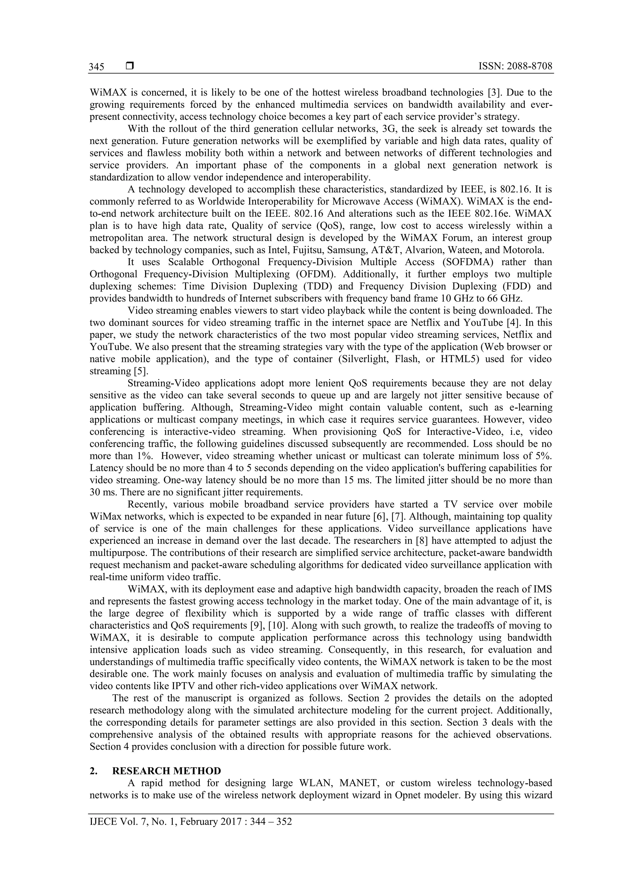  ISSN: 2088-8708
IJECE Vol. 7, No. 1, February 2017 : 344 – 352
345
WiMAX is concerned, it is likely to be one of the hottest wireless broadband technologies [3]. Due to the
growing requirements forced by the enhanced multimedia services on bandwidth availability and ever-
present connectivity, access technology choice becomes a key part of each service provider’s strategy.
With the rollout of the third generation cellular networks, 3G, the seek is already set towards the
next generation. Future generation networks will be exemplified by variable and high data rates, quality of
services and flawless mobility both within a network and between networks of different technologies and
service providers. An important phase of the components in a global next generation network is
standardization to allow vendor independence and interoperability.
A technology developed to accomplish these characteristics, standardized by IEEE, is 802.16. It is
commonly referred to as Worldwide Interoperability for Microwave Access (WiMAX). WiMAX is the end-
to-end network architecture built on the IEEE. 802.16 And alterations such as the IEEE 802.16e. WiMAX
plan is to have high data rate, Quality of service (QoS), range, low cost to access wirelessly within a
metropolitan area. The network structural design is developed by the WiMAX Forum, an interest group
backed by technology companies, such as Intel, Fujitsu, Samsung, AT&T, Alvarion, Wateen, and Motorola.
It uses Scalable Orthogonal Frequency-Division Multiple Access (SOFDMA) rather than
Orthogonal Frequency-Division Multiplexing (OFDM). Additionally, it further employs two multiple
duplexing schemes: Time Division Duplexing (TDD) and Frequency Division Duplexing (FDD) and
provides bandwidth to hundreds of Internet subscribers with frequency band frame 10 GHz to 66 GHz.
Video streaming enables viewers to start video playback while the content is being downloaded. The
two dominant sources for video streaming traffic in the internet space are Netflix and YouTube [4]. In this
paper, we study the network characteristics of the two most popular video streaming services, Netflix and
YouTube. We also present that the streaming strategies vary with the type of the application (Web browser or
native mobile application), and the type of container (Silverlight, Flash, or HTML5) used for video
streaming [5].
Streaming-Video applications adopt more lenient QoS requirements because they are not delay
sensitive as the video can take several seconds to queue up and are largely not jitter sensitive because of
application buffering. Although, Streaming-Video might contain valuable content, such as e-learning
applications or multicast company meetings, in which case it requires service guarantees. However, video
conferencing is interactive-video streaming. When provisioning QoS for Interactive-Video, i.e, video
conferencing traffic, the following guidelines discussed subsequently are recommended. Loss should be no
more than 1%. However, video streaming whether unicast or multicast can tolerate minimum loss of 5%.
Latency should be no more than 4 to 5 seconds depending on the video application's buffering capabilities for
video streaming. One-way latency should be no more than 15 ms. The limited jitter should be no more than
30 ms. There are no significant jitter requirements.
Recently, various mobile broadband service providers have started a TV service over mobile
WiMax networks, which is expected to be expanded in near future [6], [7]. Although, maintaining top quality
of service is one of the main challenges for these applications. Video surveillance applications have
experienced an increase in demand over the last decade. The researchers in [8] have attempted to adjust the
multipurpose. The contributions of their research are simplified service architecture, packet-aware bandwidth
request mechanism and packet-aware scheduling algorithms for dedicated video surveillance application with
real-time uniform video traffic.
WiMAX, with its deployment ease and adaptive high bandwidth capacity, broaden the reach of IMS
and represents the fastest growing access technology in the market today. One of the main advantage of it, is
the large degree of flexibility which is supported by a wide range of traffic classes with different
characteristics and QoS requirements [9], [10]. Along with such growth, to realize the tradeoffs of moving to
WiMAX, it is desirable to compute application performance across this technology using bandwidth
intensive application loads such as video streaming. Consequently, in this research, for evaluation and
understandings of multimedia traffic specifically video contents, the WiMAX network is taken to be the most
desirable one. The work mainly focuses on analysis and evaluation of multimedia traffic by simulating the
video contents like IPTV and other rich-video applications over WiMAX network.
The rest of the manuscript is organized as follows. Section 2 provides the details on the adopted
research methodology along with the simulated architecture modeling for the current project. Additionally,
the corresponding details for parameter settings are also provided in this section. Section 3 deals with the
comprehensive analysis of the obtained results with appropriate reasons for the achieved observations.
Section 4 provides conclusion with a direction for possible future work.
2. RESEARCH METHOD
A rapid method for designing large WLAN, MANET, or custom wireless technology-based
networks is to make use of the wireless network deployment wizard in Opnet modeler. By using this wizard
 