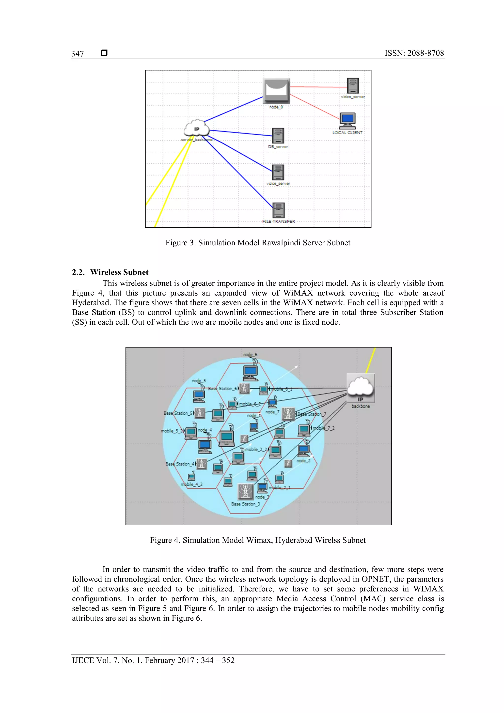  ISSN: 2088-8708
IJECE Vol. 7, No. 1, February 2017 : 344 – 352
347
Figure 3. Simulation Model Rawalpindi Server Subnet
2.2. Wireless Subnet
This wireless subnet is of greater importance in the entire project model. As it is clearly visible from
Figure 4, that this picture presents an expanded view of WiMAX network covering the whole areaof
Hyderabad. The figure shows that there are seven cells in the WiMAX network. Each cell is equipped with a
Base Station (BS) to control uplink and downlink connections. There are in total three Subscriber Station
(SS) in each cell. Out of which the two are mobile nodes and one is fixed node.
Figure 4. Simulation Model Wimax, Hyderabad Wirelss Subnet
In order to transmit the video traffic to and from the source and destination, few more steps were
followed in chronological order. Once the wireless network topology is deployed in OPNET, the parameters
of the networks are needed to be initialized. Therefore, we have to set some preferences in WIMAX
configurations. In order to perform this, an appropriate Media Access Control (MAC) service class is
selected as seen in Figure 5 and Figure 6. In order to assign the trajectories to mobile nodes mobility config
attributes are set as shown in Figure 6.
 