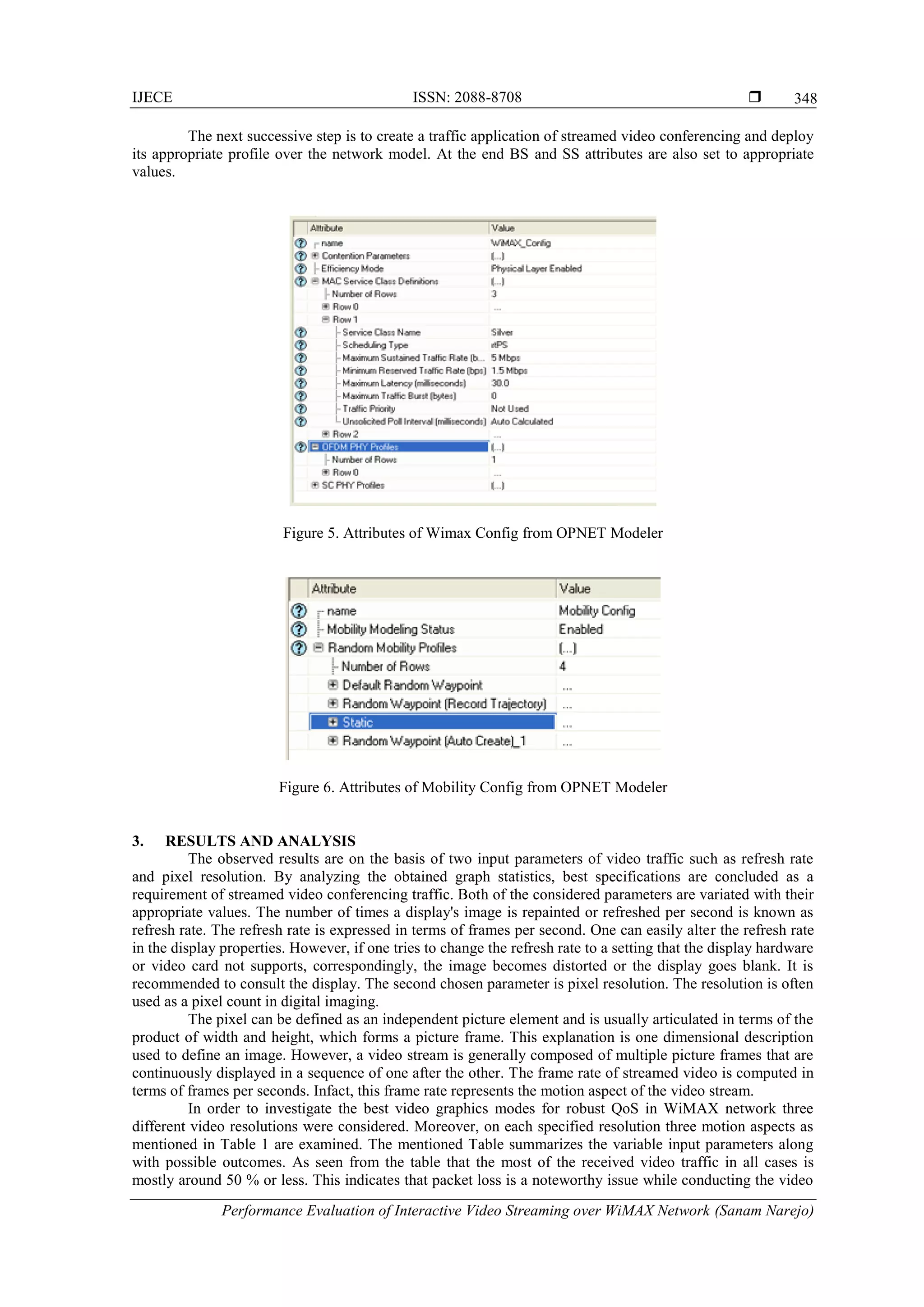 IJECE ISSN: 2088-8708 
Performance Evaluation of Interactive Video Streaming over WiMAX Network (Sanam Narejo)
348
The next successive step is to create a traffic application of streamed video conferencing and deploy
its appropriate profile over the network model. At the end BS and SS attributes are also set to appropriate
values.
Figure 5. Attributes of Wimax Config from OPNET Modeler
Figure 6. Attributes of Mobility Config from OPNET Modeler
3. RESULTS AND ANALYSIS
The observed results are on the basis of two input parameters of video traffic such as refresh rate
and pixel resolution. By analyzing the obtained graph statistics, best specifications are concluded as a
requirement of streamed video conferencing traffic. Both of the considered parameters are variated with their
appropriate values. The number of times a display's image is repainted or refreshed per second is known as
refresh rate. The refresh rate is expressed in terms of frames per second. One can easily alter the refresh rate
in the display properties. However, if one tries to change the refresh rate to a setting that the display hardware
or video card not supports, correspondingly, the image becomes distorted or the display goes blank. It is
recommended to consult the display. The second chosen parameter is pixel resolution. The resolution is often
used as a pixel count in digital imaging.
The pixel can be defined as an independent picture element and is usually articulated in terms of the
product of width and height, which forms a picture frame. This explanation is one dimensional description
used to define an image. However, a video stream is generally composed of multiple picture frames that are
continuously displayed in a sequence of one after the other. The frame rate of streamed video is computed in
terms of frames per seconds. Infact, this frame rate represents the motion aspect of the video stream.
In order to investigate the best video graphics modes for robust QoS in WiMAX network three
different video resolutions were considered. Moreover, on each specified resolution three motion aspects as
mentioned in Table 1 are examined. The mentioned Table summarizes the variable input parameters along
with possible outcomes. As seen from the table that the most of the received video traffic in all cases is
mostly around 50 % or less. This indicates that packet loss is a noteworthy issue while conducting the video
 