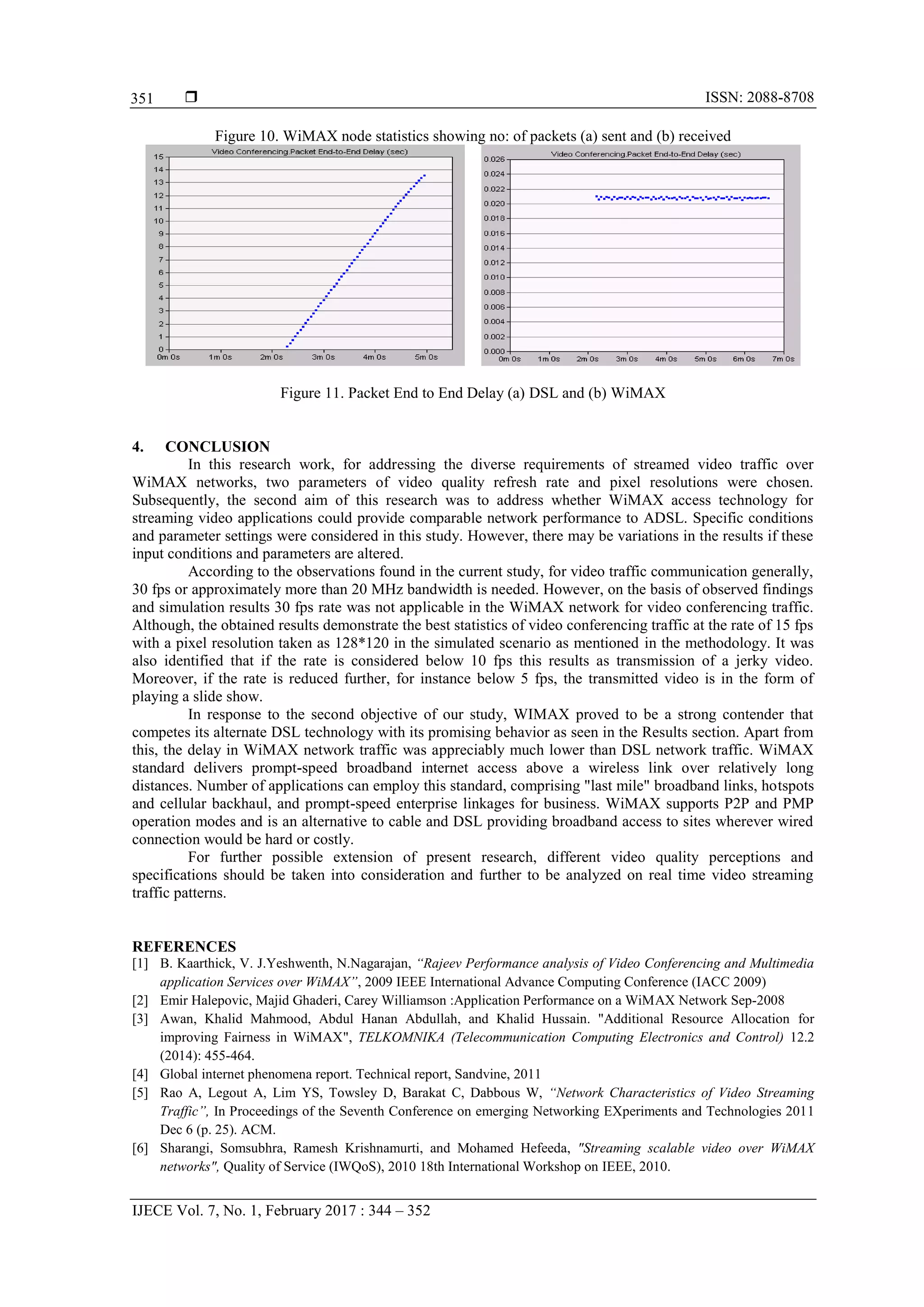  ISSN: 2088-8708
IJECE Vol. 7, No. 1, February 2017 : 344 – 352
351
Figure 10. WiMAX node statistics showing no: of packets (a) sent and (b) received
Figure 11. Packet End to End Delay (a) DSL and (b) WiMAX
4. CONCLUSION
In this research work, for addressing the diverse requirements of streamed video traffic over
WiMAX networks, two parameters of video quality refresh rate and pixel resolutions were chosen.
Subsequently, the second aim of this research was to address whether WiMAX access technology for
streaming video applications could provide comparable network performance to ADSL. Specific conditions
and parameter settings were considered in this study. However, there may be variations in the results if these
input conditions and parameters are altered.
According to the observations found in the current study, for video traffic communication generally,
30 fps or approximately more than 20 MHz bandwidth is needed. However, on the basis of observed findings
and simulation results 30 fps rate was not applicable in the WiMAX network for video conferencing traffic.
Although, the obtained results demonstrate the best statistics of video conferencing traffic at the rate of 15 fps
with a pixel resolution taken as 128*120 in the simulated scenario as mentioned in the methodology. It was
also identified that if the rate is considered below 10 fps this results as transmission of a jerky video.
Moreover, if the rate is reduced further, for instance below 5 fps, the transmitted video is in the form of
playing a slide show.
In response to the second objective of our study, WIMAX proved to be a strong contender that
competes its alternate DSL technology with its promising behavior as seen in the Results section. Apart from
this, the delay in WiMAX network traffic was appreciably much lower than DSL network traffic. WiMAX
standard delivers prompt-speed broadband internet access above a wireless link over relatively long
distances. Number of applications can employ this standard, comprising "last mile" broadband links, hotspots
and cellular backhaul, and prompt-speed enterprise linkages for business. WiMAX supports P2P and PMP
operation modes and is an alternative to cable and DSL providing broadband access to sites wherever wired
connection would be hard or costly.
For further possible extension of present research, different video quality perceptions and
specifications should be taken into consideration and further to be analyzed on real time video streaming
traffic patterns.
REFERENCES
[1] B. Kaarthick, V. J.Yeshwenth, N.Nagarajan, “Rajeev Performance analysis of Video Conferencing and Multimedia
application Services over WiMAX”, 2009 IEEE International Advance Computing Conference (IACC 2009)
[2] Emir Halepovic, Majid Ghaderi, Carey Williamson :Application Performance on a WiMAX Network Sep-2008
[3] Awan, Khalid Mahmood, Abdul Hanan Abdullah, and Khalid Hussain. "Additional Resource Allocation for
improving Fairness in WiMAX", TELKOMNIKA (Telecommunication Computing Electronics and Control) 12.2
(2014): 455-464.
[4] Global internet phenomena report. Technical report, Sandvine, 2011
[5] Rao A, Legout A, Lim YS, Towsley D, Barakat C, Dabbous W, “Network Characteristics of Video Streaming
Traffic”, In Proceedings of the Seventh Conference on emerging Networking EXperiments and Technologies 2011
Dec 6 (p. 25). ACM.
[6] Sharangi, Somsubhra, Ramesh Krishnamurti, and Mohamed Hefeeda, "Streaming scalable video over WiMAX
networks", Quality of Service (IWQoS), 2010 18th International Workshop on IEEE, 2010.
 