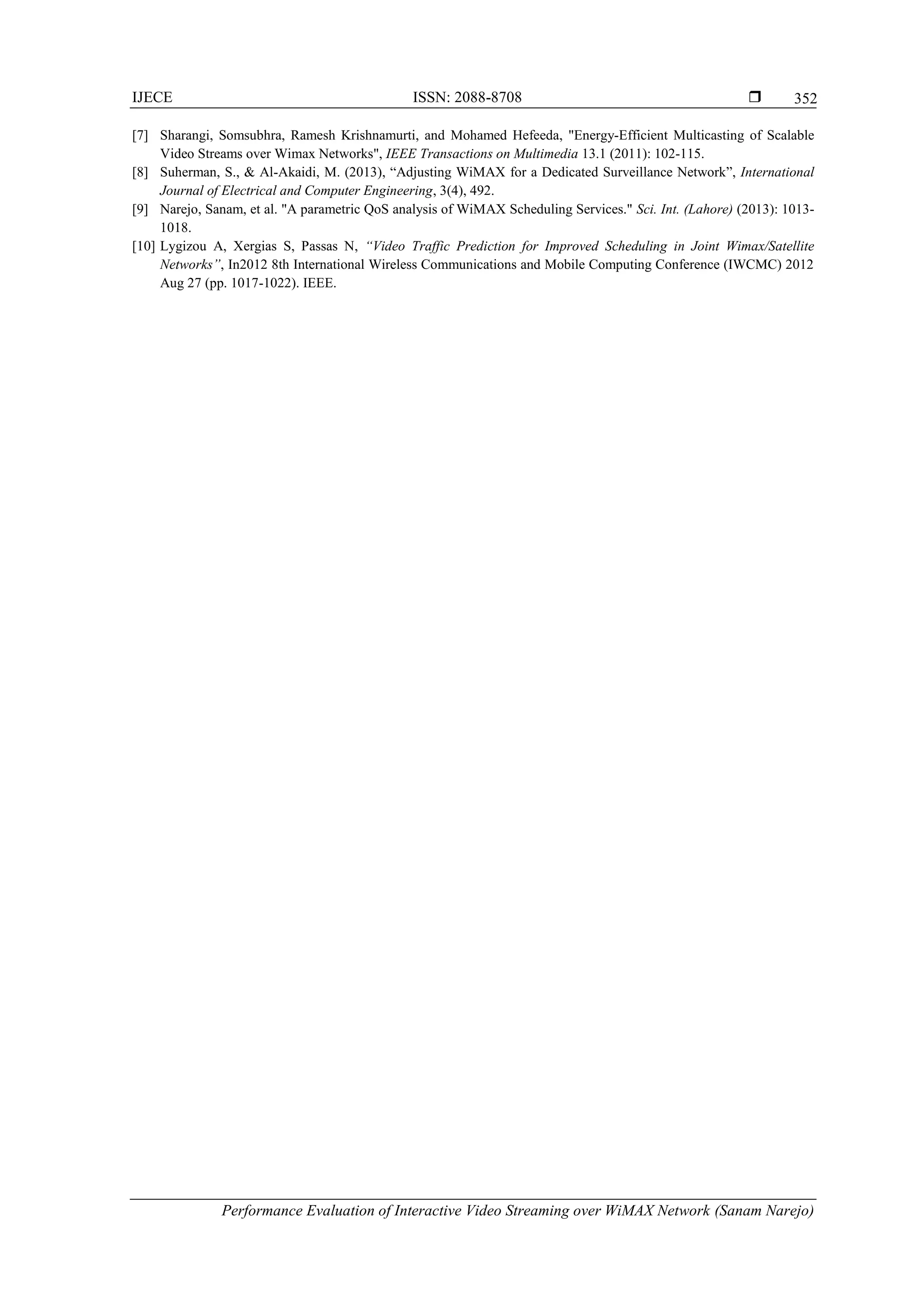 IJECE ISSN: 2088-8708 
Performance Evaluation of Interactive Video Streaming over WiMAX Network (Sanam Narejo)
352
[7] Sharangi, Somsubhra, Ramesh Krishnamurti, and Mohamed Hefeeda, "Energy-Efficient Multicasting of Scalable
Video Streams over Wimax Networks", IEEE Transactions on Multimedia 13.1 (2011): 102-115.
[8] Suherman, S., & Al-Akaidi, M. (2013), “Adjusting WiMAX for a Dedicated Surveillance Network”, International
Journal of Electrical and Computer Engineering, 3(4), 492.
[9] Narejo, Sanam, et al. "A parametric QoS analysis of WiMAX Scheduling Services." Sci. Int. (Lahore) (2013): 1013-
1018.
[10] Lygizou A, Xergias S, Passas N, “Video Traffic Prediction for Improved Scheduling in Joint Wimax/Satellite
Networks”, In2012 8th International Wireless Communications and Mobile Computing Conference (IWCMC) 2012
Aug 27 (pp. 1017-1022). IEEE.
 