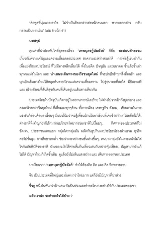 “คําพูดที่นุ่มนวลเอาใจ ไม่จําเป็นต้องกล่าวต่อหน้าคนนอก หากบอกกล่าว กลับ
กลายเป็นห่างเหิน” (เล่ม 8 หน้า 41)
บทสรุป
คุณค่าที่น่าประทับใจที่สุดของเรื่อง “เทพบุตรกู้บัลลังก์” ก็คือ สะท้อนสัจธรรม
เกี่ยวกับความเจริญและความเสื่อมของประเทศ สงครามระหว่างชนชาติ การต่อสู้เข่นฆ่ากัน
เพื่อแย่งชิงผลประโยชน์ ที่ไม่มีทางหลีกเลี่ยงได้ ทั้งในอดีต ปัจจุบัน และอนาคต ซํ้าแล้วซํ้าเล่า
ทุกหนแห่งในโลก และ นาเสนอเส้นทางของวีรชนยุคใหม่ ที่จะปกปักรักษาสิ่งที่ตนรัก และ
บุกเบิกเส้นทางใหม่ให้หลุดพ้นจากวังวนแห่งความเสื่อมทราม ไปสู่อนาคตที่สดใส มีอิสระเสรี
และ สร้างสังคมที่สันติสุขกับคนที่เดินอยู่บนเส้นทางเดียวกัน
ประเทศไทยในปัจจุบัน ก็ตกอยู่ในสถานการณ์เลวร้าย ไม่ต่างไปจากต้าถังยุคกลาง และ
คงเลวร้ายกว่าจีนยุคใหม่ ที่เสื่อมลงทุกๆด้าน ทั้งการเมือง เศรษฐกิจ สังคม, ศักยภาพในการ
แข่งขันก็อ่อนด้อยลงเรื่อยๆ มีแนวโน้มว่าจะสู้เพื่อนบ้านในอาเซียนที่เคยช้ากว่าเราในอดีตไม่ได้,
ต่างชาติที่เจริญกว่าก็เข้ามากอบโกยทรัพยากรของชาติไปเรื่อยๆ, ทิศทางของประเทศก็ไม่
ชัดเจน, ประชาชนแตกแยก กลุ่มใครกลุ่มมัน ผลัดกันสูบกินผลประโยชน์ของส่วนรวม ทุจริต
คอรัปชั่นสูง, การศึกษาตกตํ่า ช่องว่างระหว่างชนชั้นห่างขึ้นๆ, คนบางกลุ่มยังไม่ตระหนักไม่ใส่
ใจกับภัยพิบัติของชาติ ยังหลงระเริงใช้จ่ายดื่มกินเที่ยวเล่นกันอย่างฟุ่มเฟือย, ปัญหาเก่ายังแก้
ไม่ได้ ปัญหาใหม่ก็เกิดซํ้าเติม ดูแล้วยังไม่เห็นแสงสว่าง และ เห็นทางออกของประเทศ
บทเรียนจาก “เทพบุตรกู้บัลลังก์” ทําให้ต้องคิด คิด และ คิด อีกหลายรอบ
จีน เป็นประเทศที่ใหญ่และมั่นคง กว่าไทยมาก แต่ก็ยังมีปัญหาที่น่าห่วง
จิ่วถู หนึ่งในพันกว่าล้านคน ยังเป็นห่วงและทําอะไรบางอย่างให้กับประเทศของเขา
แล้วเราล่ะ จะทาอะไรได้บ้าง ?
 