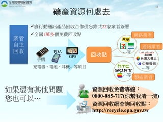 礦產資源何處去
回收點
資源回收免費專線：
0800-085-717(你幫我清一清)
資源回收網查詢回收點：
http://recycle.epa.gov.tw
…等
…等
…等
製造業者
通訊業者
通路業者
11
業者
自主
回收
手機
PDA
GPS
廢行動通訊產品回收合作備忘錄共22家業者簽署
全國1萬多個免費回收點
充電器、電池、耳機…等項目
如果還有其他問題
您也可以…
 