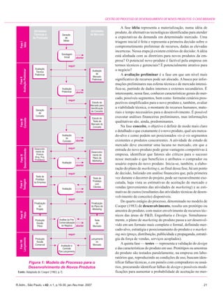 GESTÃO DO PROCESSO DE DESENVOLVIMENTO DE NOVOS PRODUTOS: O CASO BRASKEM

                                                                        A fase idéia representa a materialização, numa idéia de
                                                                   produto, de alternativas tecnológicas identificadas para atender
                                                                   a expectativas da demanda em determinado mercado. Uma
                                                                   triagem inicial é feita e representa a primeira decisão sobre o
                                                                   comprometimento preliminar de recursos, dadas as elevadas
                                                                   incertezas. Nessa etapa já existem critérios de decisão: A idéia
                                                                   está alinhada com as diretrizes para novos produtos da em-
                                                                   presa? O potencial novo produto é factível pela empresa em
                                                                   termos técnicos e gerenciais? É potencialmente atrativo para
                                                                   o negócio?
                                                                        A avaliação preliminar é a fase em que um nível mais
                                                                   significativo de recursos pode ser alocado. A busca por infor-
                                                                   mações preliminares nas esferas técnica e de mercado intensi-
                                                                   fica-se, partindo de dados internos e externos secundários. É
                                                                   interessante, nessa fase, conhecer características gerais do mer-
                                                                   cado, possíveis segmentos, bem como formular cenários pros-
                                                                   pectivos simplificados para o novo produto e, também, avaliar
                                                                   a viabilidade técnica, o montante de recursos humanos, mate-
                                                                   riais e tempo necessários para o desenvolvimento. É possível
                                                                   executar análises financeiras preliminares, mas informações
                                                                   qualitativas são, ainda, predominantes.
                                                                        Na fase conceito, o objetivo é definir de modo mais claro
                                                                   e detalhado o que exatamente é o novo produto, qual seu merca-
                                                                   do-alvo e como podem ser posicionados vis-à-vis segmentos
                                                                   existentes e produtos concorrentes. A atividade de estudo de
                                                                   mercado deve encontrar uma lacuna no mercado, em que a
                                                                   entrada do novo produto pode gerar vantagens competitivas à
                                                                   empresa, identificar que fatores são críticos para o sucesso
                                                                   nesse mercado e que benefícios e atributos o comprador ou
                                                                   usuário espera do novo produto. Inicia-se, também, a elabo-
                                                                   ração do plano de marketing e, ao final dessa fase, há um ponto
                                                                   de decisão, balizado em análise financeira que, pela primeira
                                                                   vez durante o decorrer do projeto, pode ser razoavelmente exe-
                                                                   cutada, haja vista as estimativas de aceitação de mercado e
                                                                   vendas (provenientes das atividades de marketing) e as esti-
                                                                   mativas de custos (resultantes das atividades técnicas de desen-
                                                                   volvimento do conceito) disponíveis.
                                                                        Do quarto estágio do processo, denominado no modelo de
                                                                   Cooper (1983) de desenvolvimento, resulta um protótipo ou
                                                                   amostra do produto, com maior envolvimento de recursos téc-
                                                                   nicos das áreas de P&D, Engenharia e Design. Simultanea-
                                                                   mente, o plano de marketing do produto passa a ser desenvol-
                                                                   vido em um formato mais completo e formal, definindo mer-
                                                                   cado-alvo, estratégia e posicionamento do produto e o market-
                                                                   ing mix (preço, distribuição, publicidade e propaganda, estraté-
                                                                   gia da força de vendas, serviços acoplados).
                                                                        A quinta fase — testes — representa a validação do design
                                                                   e das características do produto em uso. Protótipos ou amostras
                                                                   do produto são testados paralelamente, na empresa em labo-
                                                                   ratórios que, reproduzindo as condições de uso, buscam iden-
         Figura 1: Modelo de Processo para o                       tificar falhas técnicas, e em painéis com compradores ou usuá-
         Desenvolvimento de Novos Produtos                         rios, procurando identificar falhas de design e possíveis modi-
 Fonte: Adaptada de Cooper (1983, p.7).                            ficações para aumentar a probabilidade de aceitação no mer-


R.Adm., São Paulo, v.42, n.1, p.19-30, jan./fev./mar. 2007                                                                       21
 