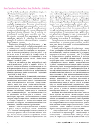 Marcos Paixão Garcez, Milena Yumi Ramos, Marisa Villas Bôas Dias e Eurides Moura

     cado. Os resultados dessa fase são submetidos a avaliação para                o plano de inovação, tanto dos participantes diretos da empresa
     a decisão de abortar ou continuar o projeto.                                  como dos fornecedores, parceiros, acionistas e clientes finais.
         Na fase piloto, que tem como pré-requisitos o design do                   Assim, as empresas de geração avançada caracterizam-se por
     produto e o seu plano de marketing finalizados, procuram-se                   alto nível de colaboração, de cima para baixo ou de baixo para
     simular todas as condições de uma produção em escala co-                      cima, e estão invariavelmente conectadas em rede, permitindo
     mercial na expectativa de identificar mudanças necessárias em                 rápida comunicação. Além disso, destacam o aprendizado con-
     instalações e equipamentos, determinar estimativas mais                       tínuo e a busca extensiva de informações por toda a rede.
     acuradas de tempos de produção, capacidades e custos. Adi-                        Ainda segundo Jonash e Sommerlatte (2001), as platafor-
     cionalmente, são empreendidos testes de mercado, desta vez                    mas de tecnologia e competência funcionam como fontes de
     com a comercialização do produto em uma cidade ou região                      inovação e criação de vantagens competitivas sustentáveis e
     geográfica selecionada, utilizando o plano de marketing pro-                  consistem no desenvolvimento de tecnologias e aptidões-chave
     posto, buscando identificar ajustes necessários nesse plano e                 para aplicação como base para inovação em uma variedade de
     determinando, num estudo final, a participação de mercado                     produtos e serviços. Elas são organizadas como estruturas
     esperada e a expectativa de vendas. Essa fase termina com                     informais em torno das áreas de especialização.
     uma análise de negócio em pré-comercialização, baseada em                         As plataformas são caracterizadas e identificadas segundo
     dados financeiros concretos.                                                  quatro enfoques ou níveis gerenciais específicos, com dife-
         Finalmente, a sétima e última fase do processo — o lan-                   rentes graus de controle gerencial, investimento e alinhamento
     çamento — inclui a partida da produção em capacidade plena                    estratégico, descritas a seguir.
     ou escala comercial e a implementação do plano de marketing                       A plataforma de nível quatro, de conhecimento e apren-
     na área total do mercado-alvo. Avaliações pós-lançamento e                    dizado, possui caráter exploratório e objetiva o julgamento de
     pontos de controle programados provêem benchmarks (refe-                      oportunidades sobre as quais se conheça pouco. Envolve menor
     rências em termos de participação de mercado, volume de                       controle gerencial, menor investimento e maior flexibilidade
     vendas, custo unitário do produto etc.) para medir se as metas                de alinhamento com a estratégia. A plataforma de nível três,
     estão sendo alcançadas no tempo previsto e indicar neces-                     de excelência e construção de liderança, responde a demandas
     sidades de correção de rumos.                                                 específicas que podem causar impacto considerável na cons-
         Observe-se que nas diversas fases, seqüencialmente reali-                 trução da liderança, como a resposta a uma tendência, uma
     zadas de acordo com o modelo, as atividades técnicas e de                     tecnologia em desenvolvimento ou uma mudança na neces-
     marketing evoluem paralelamente, permitindo redução no tem-                   sidade de um cliente. Necessita de maior controle gerencial e
     po de desenvolvimento do projeto, evitando retrabalhos, e apro-               maior alocação de recursos. Na plataforma de nível dois, de
     ximando os atributos e especificações do produto às neces-                    inovação e desenvolvimento, a gerência identifica uma área
     sidades e requisitos do usuário ou comprador e do negócio                     de especialização como epicentro de inovação, da qual surgirão
     (SCHILLING e HILL, 1998).                                                     novos produtos e serviços, sendo investidos expressivos re-
         Jonash e Sommerlatte (2001), pesquisando empresas reco-                   cursos para concretização. Nesse caso, o gerenciamento é mais
     nhecidamente inovadoras, detentoras da geração avançada em                    presente e responsabilidades são definidas para o alcance de
     inovação (como Alcoa, Boston Scientific, British Petroleum,                   resultados financeiros. Por fim, a plataforma de nível um, de
     Canon, Eveready-Energizer, Millenium Pharmaceuticals,                         desempenho e crescimento do negócio, refere-se às áreas em
     Daimler-Chrysler, Hilti, Nokia, Pfizer e Sun Microsystems),                   que já está ativo um produto ou serviço bem-sucedido, e obje-
     identificaram nelas duas características fundamentais: a per-                 tiva o crescimento e a defesa da concorrência. O controle geren-
     meação da inovação em toda a empresa ampliada (dos for-                       cial é apurado, as medidas de avaliação do desempenho são
     necedores e acionistas aos clientes finais), de forma a criar                 mais tangíveis e promove-se a motivação das equipes.
     valor e gerar aprendizado para a inovação, modificando a cul-                     Retomando a discussão sobre as capacidades essenciais
     tura predominante; e a alavancagem de tecnologias e com-                      críticas sugeridas por Schilling e Hill (1998) para o desen-
     petências para impulsionar a inovação sustentável e capturar                  volvimento de novos produtos, a estratégia tecnológica repre-
     vantagens competitivas por meio da construção de plataformas                  senta um guia para a alocação de recursos em novos produtos
     de tecnologia e competência. Conforme os autores (p.3), essas                 que formarão o portfolio futuro de desenvolvimento e de negó-
     plataformas são “compostas por uma poderosa mistura de talen-                 cios da empresa. Deve considerar aquelas tecnologias que real-
     tos humanos, competências e tecnologias de ponta”.                            mente agreguem valor aos compradores e/ou usuários e, conse-
         De forma a ativar os dois princípios e alcançar os objetivos              qüentemente, à empresa. Para isso, é necessário articular seus
     da geração avançada em inovação, Jonash e Sommerlatte                         objetivos estratégicos e mapear seu portfolio de P&D.
     (2001) sustentam que a empresa precisa alinhar e harmonizar                       O contexto organizacional reúne, por sua vez, um conjunto
     seus esforços gerenciais em cinco áreas fundamentais: estra-                  de fatores interativos importantes para a redução do tempo de
     tégia, processo, recursos, organização e aprendizado. Esse ali-               desenvolvimento e a formação da melhor combinação custo-re-
     nhamento pressupõe envolvimento e comprometimento com                         quisitos do comprador e/ou usuário do produto, fazendo uso de:


     22                                                                                       R.Adm., São Paulo, v.42, n.1, p.19-30, jan./fev./mar. 2007
 