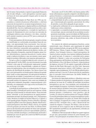 Marcos Paixão Garcez, Milena Yumi Ramos, Marisa Villas Bôas Dias e Eurides Moura

     não foi menor. Sem proteção e exposto à especulação financeira                    De acordo com D’Avilla (2002), três fatores podem influ-
     sob elevada inflação, o setor petroquímico nacional seguiu                    enciar sobremaneira a expansão competitiva da indústria petro-
     em busca de meios para garantir margens pela via única da                     química brasileira e a manutenção da sustentabilidade do ne-
     produtividade.                                                                gócio em um mundo globalizado:
         Com a implementação do Plano Real, em 1994, que de-                       • a disponibilidade de nafta ou outros derivados de petróleo,
     sencadeou o controle do processo inflacionário e a abertura                     que é determinada pela expansão concomitante do refino
     comercial, favoreceram-se, ao menos temporariamente, inves-                     do petróleo, ou da oferta adequada de gás natural;
     timentos de mais longo prazo e alguma melhora na distribuição                 • as implicações ambientais de novos empreendimentos nos
     de renda do País. Isso teve implicações positivas sobre o mer-                  tradicionais centros industriais;
     cado de produtos petroquímicos, a exemplo do significativo                    • a capacidade e a competência para elevados investimentos
     aumento do faturamento do setor com base nos mercados de                        em tecnologia, seja na construção de novas plantas tecnolo-
     embalagens plásticas para alimentos e de tubos, conexões,                       gicamente atualizadas, seja em atividades de P&D para pro-
     perfis (portas e janelas) e pisos de PVC para a construção de                   mover inovações tecnológicas e modernização contínua dos
     casas populares.                                                                processos industriais, seja, ainda, no desenvolvimento de
         O setor petroquímico de terceira geração, na qual as resinas                novos produtos.
     são modificadas ou conformadas em produtos finais de con-
     sumo, vem apresentando forte crescimento. Isso tem pos-                           No contexto da indústria petroquímica brasileira, acima
     sibilitado a participação de seus produtos na quase totalidade                caracterizado, atua a Braskem, uma organização de capital
     dos itens industriais consumidos pela população, tais como                    aberto resultante da fusão, em agosto de 2002, de seis empresas:
     embalagens e utilidades domésticas de plástico, tecidos, cal-                 OPP Química, Trikem, Copene, Proppet, Polialden e Nitro-
     çados, alimentos, brinquedos, materiais de limpeza, pneus, tin-               carbono. Essa formação tornou-a a maior petroquímica da
     tas, eletroeletrônicos, materiais descartáveis e muitos outros,               América Latina e uma das cinco maiores indústrias brasileiras
     sendo a indústria do plástico a que movimenta a maior quan-                   de capital privado. A empresa é controlada pelos grupos
     tidade de produtos fabricados com materiais petroquímicos.                    Odebrecht e Mariani e conta com acionistas da Petroquisa
         No que se refere à competitividade do setor, em geral, se-                (braço petroquímico da Petrobras), dos fundos de pensão Petros
     gundo aponta D’Avilla (2002), ela está criticamente associada                 (da Petrobras) e Previ (do Banco do Brasil). A parcela aberta
     a fatores como grau de verticalização empresarial, grandes                    da empresa, cerca de 25% do capital, é negociada na Bolsa de
     economias de escala, disponibilidade e garantia de forneci-                   Valores de São Paulo (Bovespa) e em New York. Apresenta
     mento de matéria-prima, altos investimentos em tecnologia e                   faturamento anual pouco inferior a R$ 9 bilhões, o que cor-
     logística de distribuição de produtos. Tais fatores fazem com                 responde a aproximadamente 18,5% do PIB da indústria petro-
     que o setor petroquímico acomode apenas empresas de grande                    química nacional. Cerca de 5% desses provêm de exportações
     porte, tendo, as mais importantes, elevado grau de internacio-                para os mercados latino-americano, da Arábia Saudita, da
     nalização das atividades. Contrariando esse cenário, porém, a                 China e de outros países.
     indústria petroquímica no Brasil encontra-se ainda pulverizada                    Em termos de capacidade produtiva, a Braskem conta com
     em grande número de empresas e não conta com unidades de                      13 plantas produtivas de primeira e segunda gerações, as quais
     grande porte totalmente integradas e empresarialmente verti-                  produzem em torno de 4,7 milhões de toneladas de produtos
     calizadas, em comparação com o que ocorre nos Estados Uni-                    petroquímicos por ano. Essa produção está estruturada em
     dos, na Europa e no Japão.                                                    quatro unidades de negócio. A primeira é dedicada à produção
         A produção de petroquímicos no Brasil perfaz 3% da pro-                   de insumos básicos (produtos como eteno e propeno) e é res-
     dução mundial e, limitada pelo porte de suas empresas, atende                 ponsável pela fabricação e comercialização dos produtos de
     quase que exclusivamente ao mercado interno. Nesse mercado                    primeira geração e combustíveis, como gasolina e gás de
     atuam, sobretudo: as três petroquímicas de capital predomi-                   cozinha, na central de matérias-primas de Camaçari (Bahia).
     nantemente nacional e de primeira geração, isto é, Petroquímica               O setor de poliolefinas fabrica as resinas termoplásticas (polie-
     União, Braskem (Unidade de Insumos Básicos) e Copesul, e                      tileno e polipropileno) nos pólos de Triunfo (Rio Grande do
     as de segunda geração, Braskem, Oxiteno, Petroflex e Ipiranga;                Sul) e Camaçari. O segmento de vinílicos, que responde pela
     e empresas globais como Dow Química, Rhodia, Basell (asso-                    cadeia de PVC, incluindo cloro e soda, é desenvolvido nas
     ciação petroquímica entre Basf e Shell) e Solvay, de segunda                  centrais de Alagoas e Camaçari. Por último, a área de desen-
     e terceira gerações, por meio de suas filiais. As últimas distin-             volvimento de novos negócios atua na fabricação da resina
     guem-se das nacionais pelos produtos de maior valor agregado,                 PET (polietileno tereftálico) e da caprolactama, utilizada em
     atuando destacadamente na área de especialidades químicas,                    fios de náilon e poliéster.
     com forte conteúdo tecnológico, constantemente atualizado e                       A Braskem é líder de mercado no Brasil nos quatro negócios
     ampliado por meio do apoio dos centros de P&D localizados                     em que atua, apresentando estrutura de custos bastante com-
     nos países de origem.                                                         petitiva. Sua participação em produtos básicos é de 35%; em


     24                                                                                       R.Adm., São Paulo, v.42, n.1, p.19-30, jan./fev./mar. 2007
 