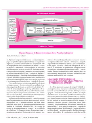 GESTÃO DO PROCESSO DE DESENVOLVIMENTO DE NOVOS PRODUTOS: O CASO BRASKEM




                          Figura 2: Processo de Desenvolvimento de Novos Produtos na Braskem
 Fonte: Material institucional da Braskem.


ria. A primeira tem periodicidade mensal e conta com a partici-    siderados forças estão a qualificação dos recursos humanos
pação dos gerentes de produto (facilitadores), dos engenheiros     da empresa, as boas infra-estrutura e instalações, a adequada
de produto e do diretor comercial. Discute-se o estágio de cada    disponibilidade de informações técnicas e gate-keepers(6) ágeis.
um dos projetos em curso (os engenheiros de produto — líderes      Como gargalos são citados o enfoque de curto prazo da área co-
de projetos — apresentam o resultado parcial de seus times         mercial, os mecanismos de aprendizagem ainda pouco desen-
multidisciplinares). Trata-se de avaliar os resultados obtidos,    volvidos para atividades de maior complexidade e a falta de
o estágio do desenvolvimento e os recursos necessários, poden-     suporte das universidades brasileiras em pesquisa básica. O
do haver revisões. O objetivo final é a tomada de decisão —        aproveitamento adequado das forças e a superação dos gar-
abortar ou continuar — em relação aos projetos em andamento.       galos são, ainda, desafios para a empresa.
Caso seja necessária alguma decisão em esfera administrativa
superior, como a alocação de maior nível de recursos, o tema       5. LACUNAS E OPORTUNIDADES NO
é levado para o outro fórum decisório: a reunião da diretoria.        DESENVOLVIMENTO DE NOVOS PRODUTOS
     Essa reunião, também mensal, congrega a diretoria-geral,         E PROCESSOS NA BRASKEM
os vice-presidentes e diretores comerciais das unidades de ne-
gócios e gestores da cadeia de suprimentos, do desenvolvi-             Os esforços para a alavancagem da competitividade da in-
mento de mercado (a função Marketing da Braskem) e de re-          dústria petroquímica brasileira, nos âmbitos nacional e inter-
cursos humanos. Sua finalidade básica é discutir temas estra-      nacional, devem ser focados em vencer as diferenças de valor
tégicos nos diversos negócios em que a empresa atua. Em ter-       agregado e intensidade tecnológica dos produtos em relação
mos de aspectos de P&D, normalmente são tratados assuntos          às multinacionais do setor. Visto que a Braskem parece aceitar
sobre a gestão das plataformas tecnológicas.                       esse desafio, pretendendo tornar-se uma world-class company,
     Seguindo o modelo acima comentado, o desenvolvimento          deve também aceitar o desafio de superar os gargalos existentes
de novos produtos na Braskem tem obtido resultados parciais        em sua atividade de desenvolvimento de novos produtos e
interessantes: são 55 patentes atualmente em vigor, sendo          processos. Um desses gargalos é, como citou um dos entre-
quatro por ano a média de patentes depositadas no Instituto        vistados, a “falta de suporte das universidades brasileiras em
Nacional de Propriedade Industrial (INPI) e no exterior. No        pesquisa básica”. Nesse aspecto, destacam-se a expansão da
entanto, as recentes mudanças na estrutura e na metodologia        pós-graduação nas áreas de Química e de Engenharia Química
de trabalho em P&D na empresa têm demonstrado forças e             na última década e recentes renovações dos laboratórios dos
gargalos nesse processo. Dentre os principais aspectos con-        centros universitários de excelência, em particular em São


R.Adm., São Paulo, v.42, n.1, p.19-30, jan./fev./mar. 2007                                                                      27
 