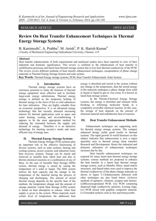B. Kanimozhi et al Int. Journal of Engineering Research and Applications
ISSN : 2248-9622, Vol. 4, Issue 2( Version 1), February 2014, pp.144-149

RESEARCH ARTICLE

www.ijera.com

OPEN ACCESS

Review On Heat Transfer Enhancement Techniques in Thermal
Energy Storage Systems
B. Kanimozhi1, A. Prabhu2. M. Anish3, P. K. Harish Kumar4
( Faculty of Mechanical Engineering) Sathyabama University, Chennai -119

Abstract
Heat transfer enhancements of both experimental and analytical studies have been reported in view of their
industrial and domestic significances. This review is confined to the enhancement of heat transfer in
solidification processes and latent heat thermal storage system due to low heat thermal conductivity of the PCM.
The review covers different methods of heat transfer enhancement techniques, encapsulation of phase change
materials in Thermal Energy Storage System and solar system.
Key Words: Thermal Energy storage systems, PCM, Heat Transfer Enhancement. Solar System.

I.

Introduction

Thermal energy storage systems have an
enormous potential to make the function of thermal
energy equipment more effective and to facilitate
large-scale energy substitutions. Thermal energy
storage is defined as the temporary holding of
thermal energy in the form of hot or cold substances
for later utilization. They are highly valuable from
an economic perspective. It is an advanced energy
technology that has recently attracted increasing
interest for thermal applications such as space and
water heating, cooling and air-conditioning. It
appears to be the most appropriate method for
reducing the mismatch between the supply and
demand of energy. Therefore it is an attractive
technology for meeting society’s needs and more
efficient way of energy uses.

II.

Thermal Energy Storage Systems

Thermal Energy Storage (TES) systems play
an important role in the effective functioning of
diverse systems, such as solar systems, heating and
cooling systems, power systems, and industrial waste
heat recovery systems. Energy can be stored and
retrieved as sensible heat, latent heat and also in
thermo-chemical reactions or a combination of any of
these. In the case of Sensible Heat Storage (SHS)
system, thermal energy is stored by raising the
temperature of a solid or liquid. The SHS system
utilizes the heat capacity and the change in the
temperature of the material during the process of
charging and discharging. The amount of stored
thermal energy depends on the specific heat of the
medium, the temperature change and the amount of
storage material. Latent Heat Storage (LHS) system
is based on heat absorption or release, when heat
supply is given to the system. When materials reach
certain level of temperature the additional heat
www.ijera.com

energy is absorbed and stored in the system without
any change in the temperature, then the stored energy
in the materials undergoes a phase change from solid
to liquid or liquid to gas or vice-versa. It is known as
latent heat storage system.
In the Thermo-Chemical Energy Storage
systems, the energy is absorbed and released while
breaking or reforming molecular bonds in a
completely reversible chemical reaction. In this case,
the storage of heat depends on the amount of
chemical material and endothermic heat of reaction.

III.

Heat Transfer Enhancement Methods

Enhancement techniques are supporting tools
for thermal energy storage systems. The compact
enhanced design yields good results in thermal
systems. The rapid growth of world literature on this
subject indicates that enhancement is now a major
speciality area in thermal energy (heat transfer)
Research and Development. Hence the industrial and
domestic utilization of enhancement techniques
increases day by day.
Heat transfer enhancement techniques are
required for many latent heat thermal energy storage
systems; various methods are proposed to enhance
the heat transfer in a latent heat thermal energy
storage system, such as Metallic fillers, metal matrix
structures, and finned tubes were used to improve the
thermal conductivity of the phase change materials as
shown in figure 3.1.Enhancements followed with
other techniques are also listed below. (i)Active
methods of agitators, vibrators, scrapers and slurries.
(ii)Microencapsulated PCM. (iii) PCM containing
dispersed high conductivity particles, Lessing rings.
(iv) PCM mixed with graphite composite material.
(v) Extended surfaces such as fins and honeycombs.

144 | P a g e

 