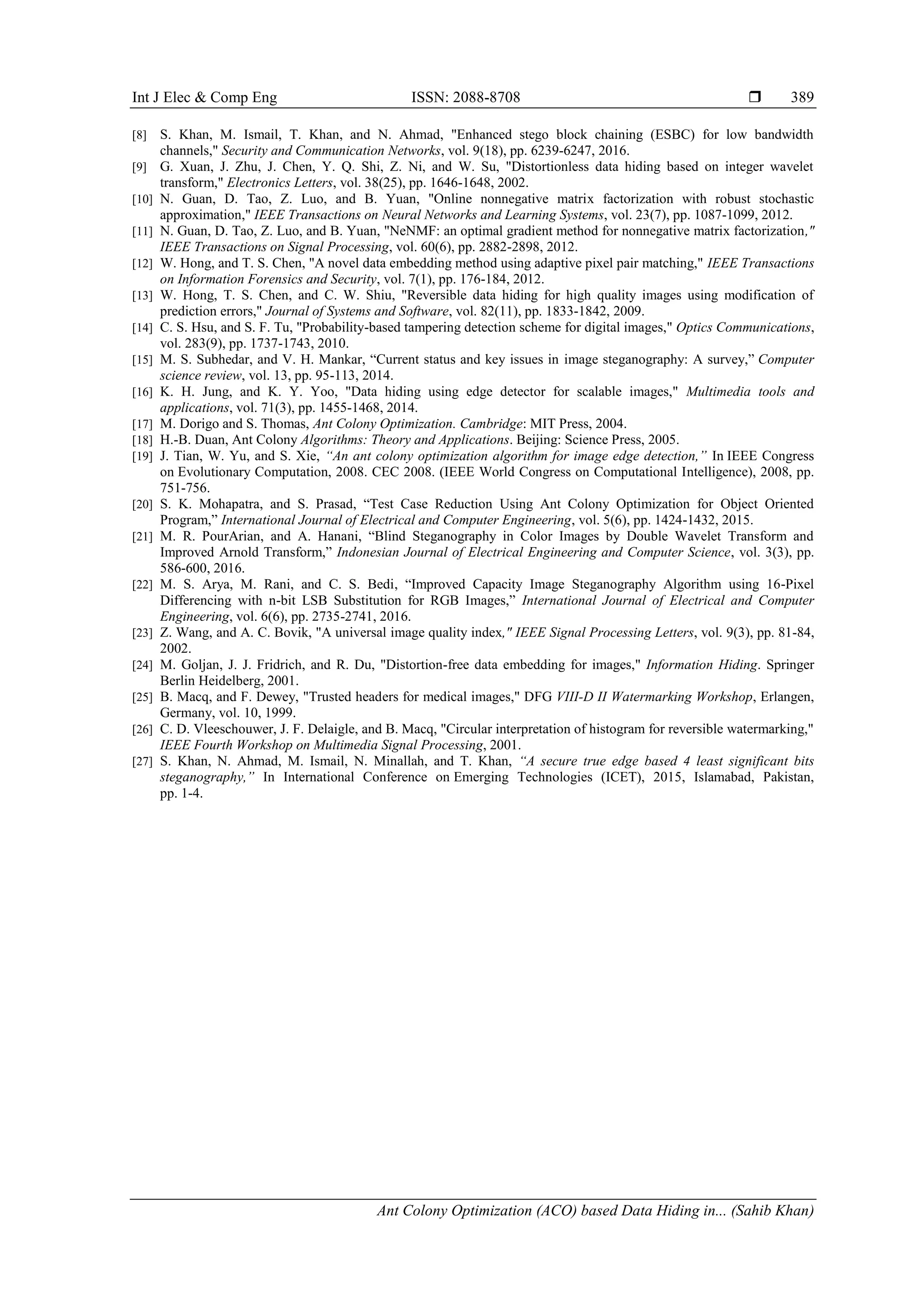 Int J Elec & Comp Eng ISSN: 2088-8708 
Ant Colony Optimization (ACO) based Data Hiding in... (Sahib Khan)
389
[8] S. Khan, M. Ismail, T. Khan, and N. Ahmad, "Enhanced stego block chaining (ESBC) for low bandwidth
channels," Security and Communication Networks, vol. 9(18), pp. 6239-6247, 2016.
[9] G. Xuan, J. Zhu, J. Chen, Y. Q. Shi, Z. Ni, and W. Su, "Distortionless data hiding based on integer wavelet
transform," Electronics Letters, vol. 38(25), pp. 1646-1648, 2002.
[10] N. Guan, D. Tao, Z. Luo, and B. Yuan, "Online nonnegative matrix factorization with robust stochastic
approximation," IEEE Transactions on Neural Networks and Learning Systems, vol. 23(7), pp. 1087-1099, 2012.
[11] N. Guan, D. Tao, Z. Luo, and B. Yuan, "NeNMF: an optimal gradient method for nonnegative matrix factorization,"
IEEE Transactions on Signal Processing, vol. 60(6), pp. 2882-2898, 2012.
[12] W. Hong, and T. S. Chen, "A novel data embedding method using adaptive pixel pair matching," IEEE Transactions
on Information Forensics and Security, vol. 7(1), pp. 176-184, 2012.
[13] W. Hong, T. S. Chen, and C. W. Shiu, "Reversible data hiding for high quality images using modification of
prediction errors," Journal of Systems and Software, vol. 82(11), pp. 1833-1842, 2009.
[14] C. S. Hsu, and S. F. Tu, "Probability-based tampering detection scheme for digital images," Optics Communications,
vol. 283(9), pp. 1737-1743, 2010.
[15] M. S. Subhedar, and V. H. Mankar, “Current status and key issues in image steganography: A survey,” Computer
science review, vol. 13, pp. 95-113, 2014.
[16] K. H. Jung, and K. Y. Yoo, "Data hiding using edge detector for scalable images," Multimedia tools and
applications, vol. 71(3), pp. 1455-1468, 2014.
[17] M. Dorigo and S. Thomas, Ant Colony Optimization. Cambridge: MIT Press, 2004.
[18] H.-B. Duan, Ant Colony Algorithms: Theory and Applications. Beijing: Science Press, 2005.
[19] J. Tian, W. Yu, and S. Xie, “An ant colony optimization algorithm for image edge detection,” In IEEE Congress
on Evolutionary Computation, 2008. CEC 2008. (IEEE World Congress on Computational Intelligence), 2008, pp.
751-756.
[20] S. K. Mohapatra, and S. Prasad, “Test Case Reduction Using Ant Colony Optimization for Object Oriented
Program,” International Journal of Electrical and Computer Engineering, vol. 5(6), pp. 1424-1432, 2015.
[21] M. R. PourArian, and A. Hanani, “Blind Steganography in Color Images by Double Wavelet Transform and
Improved Arnold Transform,” Indonesian Journal of Electrical Engineering and Computer Science, vol. 3(3), pp.
586-600, 2016.
[22] M. S. Arya, M. Rani, and C. S. Bedi, “Improved Capacity Image Steganography Algorithm using 16-Pixel
Differencing with n-bit LSB Substitution for RGB Images,” International Journal of Electrical and Computer
Engineering, vol. 6(6), pp. 2735-2741, 2016.
[23] Z. Wang, and A. C. Bovik, "A universal image quality index," IEEE Signal Processing Letters, vol. 9(3), pp. 81-84,
2002.
[24] M. Goljan, J. J. Fridrich, and R. Du, "Distortion-free data embedding for images," Information Hiding. Springer
Berlin Heidelberg, 2001.
[25] B. Macq, and F. Dewey, "Trusted headers for medical images," DFG VIII-D II Watermarking Workshop, Erlangen,
Germany, vol. 10, 1999.
[26] C. D. Vleeschouwer, J. F. Delaigle, and B. Macq, "Circular interpretation of histogram for reversible watermarking,"
IEEE Fourth Workshop on Multimedia Signal Processing, 2001.
[27] S. Khan, N. Ahmad, M. Ismail, N. Minallah, and T. Khan, “A secure true edge based 4 least significant bits
steganography,” In International Conference on Emerging Technologies (ICET), 2015, Islamabad, Pakistan,
pp. 1-4.
 