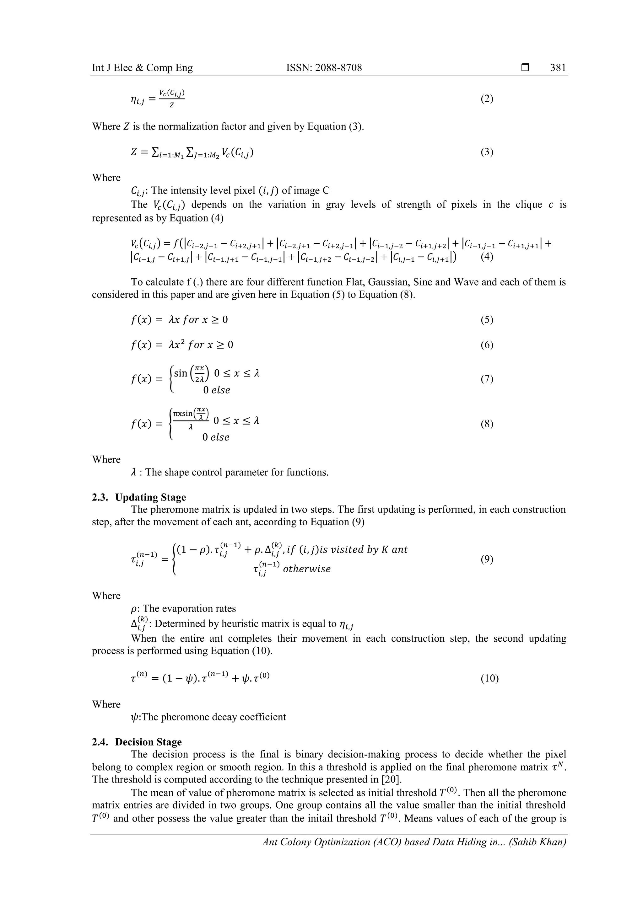 Int J Elec & Comp Eng ISSN: 2088-8708 
Ant Colony Optimization (ACO) based Data Hiding in... (Sahib Khan)
381
(2)
Where is the normalization factor and given by Equation (3).
∑ ∑ (3)
Where
The intensity level pixel of image C
The depends on the variation in gray levels of strength of pixels in the clique is
represented as by Equation (4)
( ) (| | | | | | | |
| | | | | | | |) (4)
To calculate f (.) there are four different function Flat, Gaussian, Sine and Wave and each of them is
considered in this paper and are given here in Equation (5) to Equation (8).
(5)
(6)
{
( )
(7)
{
( )
(8)
Where
: The shape control parameter for functions.
2.3. Updating Stage
The pheromone matrix is updated in two steps. The first updating is performed, in each construction
step, after the movement of each ant, according to Equation (9)
{ (9)
Where
The evaporation rates
: Determined by heuristic matrix is equal to
When the entire ant completes their movement in each construction step, the second updating
process is performed using Equation (10).
(10)
Where
The pheromone decay coefficient
2.4. Decision Stage
The decision process is the final is binary decision-making process to decide whether the pixel
belong to complex region or smooth region. In this a threshold is applied on the final pheromone matrix .
The threshold is computed according to the technique presented in [20].
The mean of value of pheromone matrix is selected as initial threshold . Then all the pheromone
matrix entries are divided in two groups. One group contains all the value smaller than the initial threshold
and other possess the value greater than the initail threshold . Means values of each of the group is
 