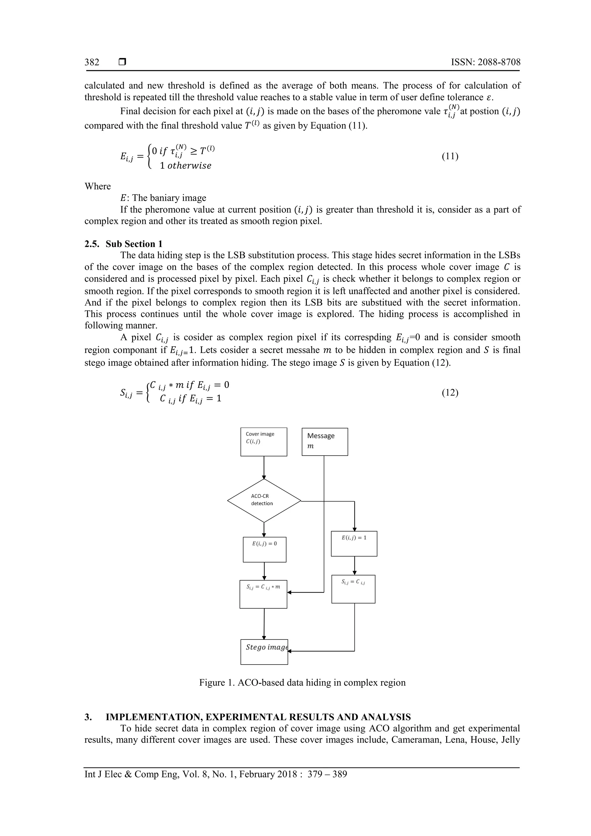  ISSN: 2088-8708
Int J Elec & Comp Eng, Vol. 8, No. 1, February 2018 : 379 – 389
382
calculated and new threshold is defined as the average of both means. The process of for calculation of
threshold is repeated till the threshold value reaches to a stable value in term of user define tolerance .
Final decision for each pixel at is made on the bases of the pheromone vale at postion
compared with the final threshold value as given by Equation (11).
{ (11)
Where
: The baniary image
If the pheromone value at current position is greater than threshold it is, consider as a part of
complex region and other its treated as smooth region pixel.
2.5. Sub Section 1
The data hiding step is the LSB substitution process. This stage hides secret information in the LSBs
of the cover image on the bases of the complex region detected. In this process whole cover image is
considered and is processed pixel by pixel. Each pixel is check whether it belongs to complex region or
smooth region. If the pixel corresponds to smooth region it is left unaffected and another pixel is considered.
And if the pixel belongs to complex region then its LSB bits are substitued with the secret information.
This process continues until the whole cover image is explored. The hiding process is accomplished in
following manner.
A pixel is cosider as complex region pixel if its correspding =0 and is consider smooth
region componant if . Lets cosider a secret messahe to be hidden in complex region and is final
stego image obtained after information hiding. The stego image is given by Equation (12).
{ (12)
Figure 1. ACO-based data hiding in complex region
3. IMPLEMENTATION, EXPERIMENTAL RESULTS AND ANALYSIS
To hide secret data in complex region of cover image using ACO algorithm and get experimental
results, many different cover images are used. These cover images include, Cameraman, Lena, House, Jelly
 