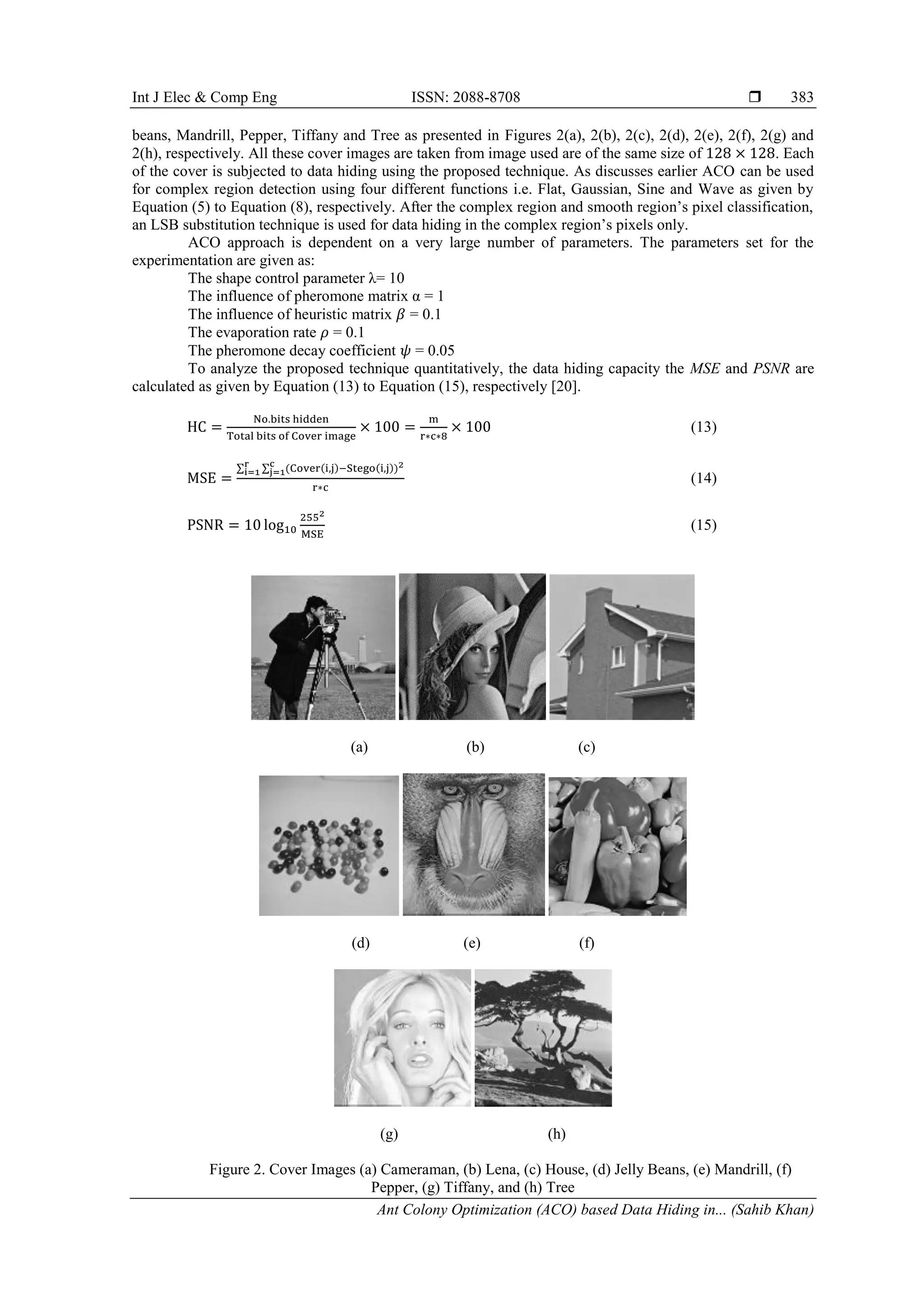 Int J Elec & Comp Eng ISSN: 2088-8708 
Ant Colony Optimization (ACO) based Data Hiding in... (Sahib Khan)
383
beans, Mandrill, Pepper, Tiffany and Tree as presented in Figures 2(a), 2(b), 2(c), 2(d), 2(e), 2(f), 2(g) and
2(h), respectively. All these cover images are taken from image used are of the same size of . Each
of the cover is subjected to data hiding using the proposed technique. As discusses earlier ACO can be used
for complex region detection using four different functions i.e. Flat, Gaussian, Sine and Wave as given by
Equation (5) to Equation (8), respectively. After the complex region and smooth region’s pixel classification,
an LSB substitution technique is used for data hiding in the complex region’s pixels only.
ACO approach is dependent on a very large number of parameters. The parameters set for the
experimentation are given as:
The shape control parameter λ= 10
The influence of pheromone matrix α = 1
The influence of heuristic matrix = 0.1
The evaporation rate = 0.1
The pheromone decay coefficient = 0.05
To analyze the proposed technique quantitatively, the data hiding capacity the MSE and PSNR are
calculated as given by Equation (13) to Equation (15), respectively [20].
(13)
∑ ∑
(14)
(15)
(a) (b) (c)
(d) (e) (f)
(g) (h)
Figure 2. Cover Images (a) Cameraman, (b) Lena, (c) House, (d) Jelly Beans, (e) Mandrill, (f)
Pepper, (g) Tiffany, and (h) Tree
 