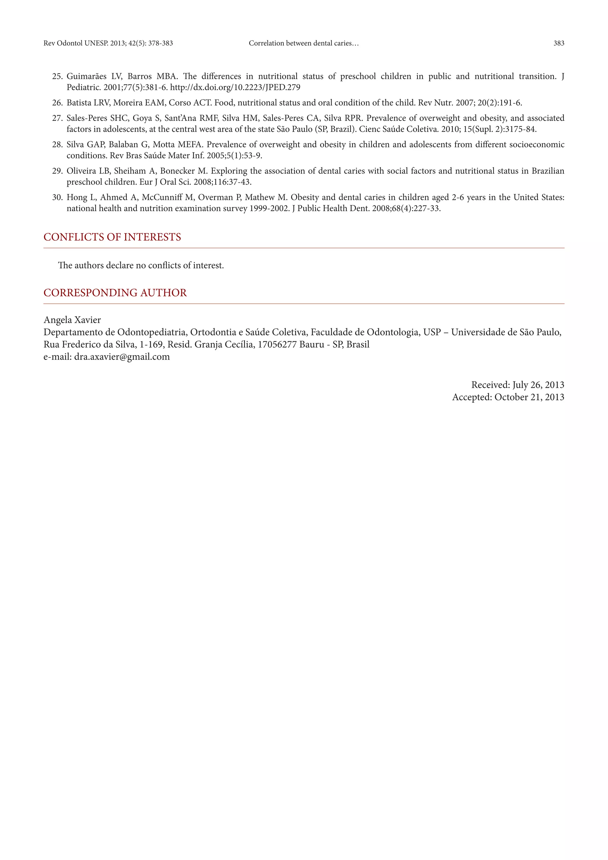 Rev Odontol UNESP. 2013; 42(5): 378-383 Correlation between dental caries… 383 
25. Guimarães LV, Barros MBA. The differences in nutritional status of preschool children in public and nutritional transition. J 
Pediatric. 2001;77(5):381-6. http://dx.doi.org/10.2223/JPED.279 
26. Batista LRV, Moreira EAM, Corso ACT. Food, nutritional status and oral condition of the child. Rev Nutr. 2007; 20(2):191-6. 
27. Sales-Peres SHC, Goya S, Sant’Ana RMF, Silva HM, Sales-Peres CA, Silva RPR. Prevalence of overweight and obesity, and associated 
factors in adolescents, at the central west area of the state São Paulo (SP, Brazil). Cienc Saúde Coletiva. 2010; 15(Supl. 2):3175-84. 
28. Silva GAP, Balaban G, Motta MEFA. Prevalence of overweight and obesity in children and adolescents from different socioeconomic 
conditions. Rev Bras Saúde Mater Inf. 2005;5(1):53-9. 
29. Oliveira LB, Sheiham A, Bonecker M. Exploring the association of dental caries with social factors and nutritional status in Brazilian 
preschool children. Eur J Oral Sci. 2008;116:37-43. 
30. Hong L, Ahmed A, McCunniff M, Overman P, Mathew M. Obesity and dental caries in children aged 2-6 years in the United States: 
national health and nutrition examination survey 1999-2002. J Public Health Dent. 2008;68(4):227-33. 
CONFLICTS OF INTERESTS 
The authors declare no conflicts of interest. 
CORRESPONDING AUTHOR 
Angela Xavier 
Departamento de Odontopediatria, Ortodontia e Saúde Coletiva, Faculdade de Odontologia, USP – Universidade de São Paulo, 
Rua Frederico da Silva, 1-169, Resid. Granja Cecília, 17056277 Bauru - SP, Brasil 
e-mail: dra.axavier@gmail.com 
Received: July 26, 2013 
Accepted: October 21, 2013 
