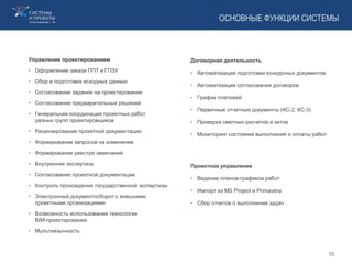 ОСНОВНЫЕ ФУНКЦИИ СИСТЕМЫ
Управление проектированием
• Оформление заказа ППТ и ГПЗУ
• Сбор и подготовка исходных данных
• Согласование задания на проектирование
• Согласование предварительных решений
• Генеральная координация проектных работ
разных групп проектировщиков
• Рецензирование проектной документации
• Формирование запросов на изменение
• Формирование реестра замечаний
• Внутренняя экспертиза
• Согласование проектной документации
• Контроль прохождения государственной экспертизы
• Электронный документооборот с внешними
проектными организациями
• Возможность использования технологии
BIM-проектирования
• Мультиязычность
Договорная деятельность
• Автоматизация подготовки конкурсных документов
• Автоматизация согласования договоров
• График платежей
• Первичные отчетные документы (КС-2, КС-3)
• Проверка сметных расчетов и актов
• Мониторинг состояния выполнения и оплаты работ
Проектное управление
• Ведение планов-графиков работ
• Импорт из MS Project и Primavera
• Сбор отчетов о выполнении задач
10
 