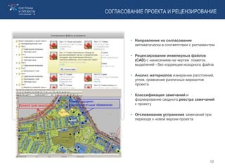 СОГЛАСОВАНИЕ ПРОЕКТА И РЕЦЕНЗИРОВАНИЕ
• Направление на согласование
автоматически в соответствии с регламентом
• Рецензирование инженерных файлов
(CAD) с нанесением на чертеж пометок,
выделений - без коррекции исходного файла
• Анализ материалов измерение расстояний,
углов, сравнение различных вариантов
проекта
• Классификация замечаний и
формирование сводного реестра замечаний
к проекту
• Отслеживание устранения замечаний при
переходе к новой версии проекта
12
 